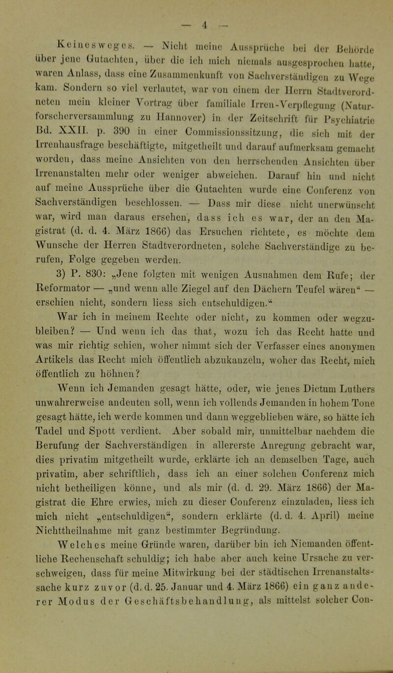 Keines woge«. — Nieht meine Aussprüehe bei der Behörde Übel jene Ciutachten, über die ich mich niemals ausgesjirochen hatte, waren Anlass, dass eine Zusammenkunft von Sacliverständigen zu Wege kam. Sondern so viel verlautet, war von einem der Herrn Stadtverord- neten mein kleiner Vortrag über lamiliale Irren-Verpllegung (Xatur- Ibrscherversaminlung zu Hannover) in der Zeitschrift für Psychiatrie Bd. XXII. p. 390 in einer Commissionssitzung, die sich mit der Irrenhauslrage beschaltigto, mitgetlieilt und darauf aufmerksam gemacht worden, dass meine Ansicliten von den herrschenden Ansichten über Irrenanstalten mehr oder weniger abweichen. Darauf hin und nicht aut meine Aussprüche über die Gutachten wurde eine Conferenz von Sachverständigen beschlossen. — Dass mir diese nicht unerwünsclit war, wird man daraus ersehen, dass ich es war, der an den Ma- gistrat (d. d. 4. März 18G6) das Ersuchen richtete, es möchte dem Wunsche der Herren Stadtverordneten, solche Sachverständige zu be- rufen, Folge gegeben werden. 3) P. 830: „Jene folgten mit wenigen Ausnahmen dem Rufe; der Reformator — „und wenn alle Ziegel auf den Dächern Teufel wären“ — erschien nicht, sondern Hess sich entschuldigen.“ War ich in meinem Rechte oder nicht, zu kommen oder wegzu- bleiben? — Und wenn ich das that, wozu ich das Recht hatte und was mir richtig schien, woher nimmt sich der Verfasser eines anonymen Artikels das Recht mich ölfeutlich abzukauzeln, woher das Recht, mich öffentlich zu höhnen? Wenn ich Jemanden gesagt hätte, oder, wie jenes Dictum Luthers unwahrerweise andeuten soll, wenn ich vollends Jemanden in hohem Tone gesagt hätte, ich werde kommen und dann weggeblieben wäre, so hätte ich Tadel und Spott verdient. Aber sobald mir, unmittelbar nachdem die Berufung der Sachverständigen in allererste Anregung gebracht war, dies privatim mitgetlieilt wurde, erklärte ich an demselben Tage, auch privatim, aber schriftlich, dass ich an einer solchen Conferenz mich nicht betheiligeii könne, und als mir (d. d. 29. März 1866) der Ma- gistrat die Ehre erwies, mich zu dieser Conferenz einzuladen, Hess ich mich nicht „entscliuldigeii“, sondern erklärte (d. d. 4. April) meine Nichttheilnahrae mit ganz bestimmter Begründung. Welches meine Gründe waren, darüber bin ich Xiemanden öffent- liche Rechenschaft schuldig; ich habe aber auch keine Ursache zu ver- schweigen, dass für meine Mitwirkung bei der städtischen Irrenanstalts- sache kurz zuvor (d. d. 25. Januar und 4. März 1866) ein ganz ande- rer Modus der Geschäftsbehandlung, als mittelst solcher Con-