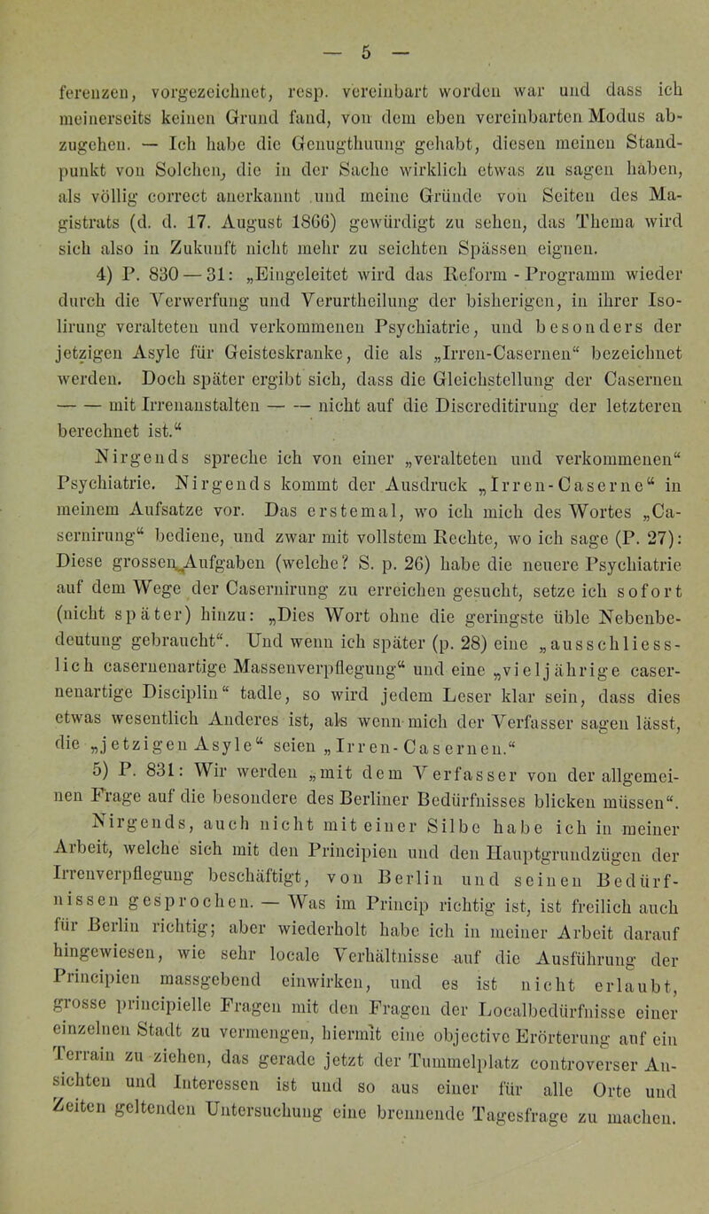 fereiizeu, vorgezeiclmet, resp. vereinbart worden war und dass ich meinerseits keinen Grund fand, von dem eben vereinbarten Modus ab- zugehen. — Icli habe die Genugthuung gehabt, diesen meinen Stand- punkt von Solchen^ die in der Sache wirklich etwas zu sagen haben, als völlig correct anerkannt und meine Gründe von Seiten des Ma- gistrats (d. d. 17. August 18G6) gewürdigt zu sehen, das Thema wird sich also in Zukunft nicht mehr zu seichten Spässen eignen. 4) P. 830 — 31: „Eingeleitet wird das Reform - Programm wieder durch die Verwerfung und Yerurtheilung der bisherigen, in ihrer Iso- lirung veralteten und verkommenen Psychiatrie, und besonders der jetzigen Asyle für Geisteskranke, die als „Irren-Casernen“ bezeichnet werden. Doch später ergibt sich, dass die Gleichstellung der Casernen mit Irrenanstalten nicht auf die Discreditiruug der letzteren berechnet ist.“ Nirgends spreche ich von einer „veralteten und verkommenen“ Psychiatrie, Nirgends kommt der Ausdruck „Irren-Gase nie“ in meinem Aufsatze vor. Das erstemal, wo ich mich des Wortes „Ca- sernirung“ bediene, und zwar mit vollstem Rechte, wo ich sage (P. 27): Diese grossen^Aufgaben (welche ? S. p. 26) habe die neuere Psychiatrie auf dem Wege der Casernirung zu erreichen gesucht, setze ich sofort (nicht später) hinzu: „Dies Wort ohne die geringste üble Nebenbe- deutung gebraucht“. Und wenn ich später (p. 28) eine „ausschliess- lich caseruenartige Massenverpflegung“ und eine „vieljährige caser- nenartige Disciplin“ tadle, so wird jedem Leser klar sein, dass dies etwas wesentlich Anderes ist, als wenn mich der Verfasser sagen lässt, die „jetzigen Asyle“ seien „ Irren-Cas erneu.“ 5) P. 831: Wir werden „mit dem Verfasser von der allgemei- nen Frage auf die besondere des Berliner Bedürfnisses blieken müssen“. Niigends, auch nicht mit einer Silbe habe ieh in meiner Arbeit, welche sich mit den Principien und den Ilauptgrundzügen der Iiienveipflegung beschäftigt, von Berlin und seinen Bedürf- nissen gesprochen. Was im Princip richtig ist, ist freilich auch für Berlin richtig; aber wiederholt habe ich in meiner Arbeit darauf hingewiesen, wie sehr locale Verhältnisse u-uf die Ausführung der Principien massgebend einwirken, und es ist nicht erlaubt, grosse principielle Fragen mit den Fragen der Ijocalbedürfnisse einer einzelnen Stadt zu vermengen, hiermit eine objective Erörterung anfein lerraiii zu ziehen, das gerade jetzt der Tummelplatz controverser An- sichten und Interessen ist und so aus einer für alle Orte und Zeiten geltenden Untersuchung eine brennende Tagesfrage zu machen.