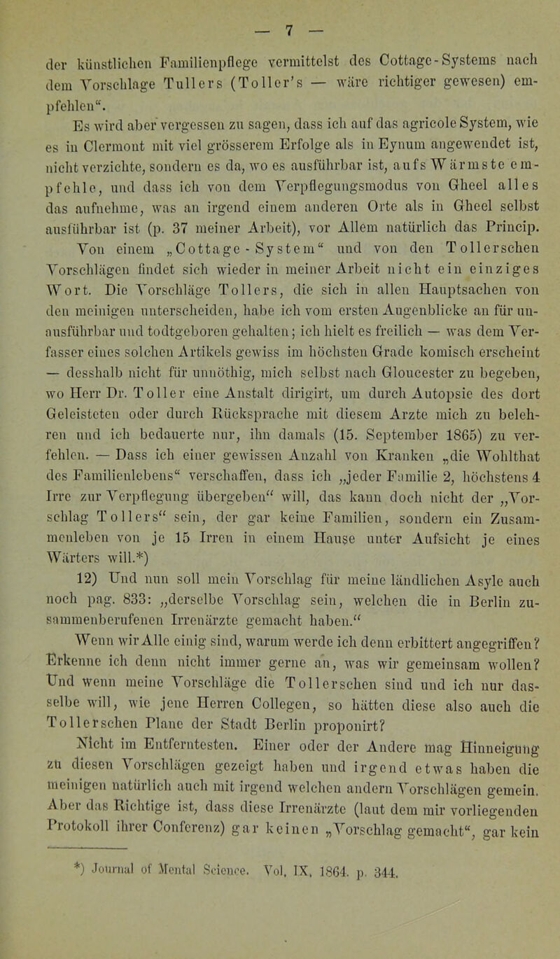 clcv künstlichen Fnrailionpflege vermittelst des Cottage-Systems nach dem Vorschläge Tullers (Toller’s — wäre richtiger gewesen) em- pfehlen“. Es wird aber vergessen zn sagen, dass ich auf das agricole System, wie es in Clermont mit viel grösserem Erfolge als in Eynum angewendet ist, nicht verzichte, sondern es da, wo es ausführbar ist, aufs W ärmste em- pfehle, und dass ich von dem Verpflegungsmodus von Gheel alles das aufnehme, was an irgend einem anderen Orte als in Gheel selbst ausführbar ist (p. 37 meiner Arbeit), vor Allem natürlich das Princip. Von einem „Cottage-System“ und von den To 11 er sehen Vorschlägen findet sich wieder in meiner Arbeit nicht ein einziges Wort. Die Vorschläge Tollers, die sich in allen Hauptsachen von den meinigen unterscheiden, habe ich vom ersten Augenblicke an für un- ausführbar und todtgeboren gehalten; ich hielt es freilich — was dem Ver- fasser eines solchen Artikels gewiss im höchsten Grade komisch erscheint — desshalb nicht für unnöthig, mich selbst nach Gloucester zu begeben, wo Herr Dr. Toller eine Anstalt dirigirt, um durch Autopsie des dort Geleisteten oder durch Rücksprache mit diesem Arzte mich zu beleh- ren und ich bedauerte nur, ihn damals (15. September 1865) zu ver- fehlen. — Dass ich einer gewissen Anzahl von Kranken „die Wohlthat des Familienlebens“ verschaffen, dass ich „jeder Familie 2, höchstens 4 Irre zur Verpflegung übergeben“ will, das kann doch nicht der „Vor- schlag Tollers“ sein, der gar keine Familien, sondern ein Zusam- menleben von je 15 Irren in einem Hause unter Aufsicht je eines Wärters will.*) 12) Und nun soll mein Vorschlag für meine ländlichen Asyle auch noch pag. 833: „derselbe Vorschlag sein, welchen die in Berlin zu- sammenberufenen Irrenärzte gemacht haben.“ Wenn wir Alle einig sind, warum werde ich denn erbittert angegriffen? Erkenne ich denn nicht immer gerne an, was wir gemeinsam wollen? Und wenn meine Vorschläge die Toll ersehen sind und ich nur das- selbe will, wie jene Herren Collegen, so hätten diese also auch die Toller schon Plane der Stadt Berlin proponirt? Nicht im Entferntesten. Einer oder der Andere mag Ginneignng zu diesen Vorschlägen gezeigt haben und irgend etwas haben die meinigen natürlich auch mit irgend welchen andern Vorschlägen gemein. Abei das Richtige ist, dass diese Irrenärzte (laut dem mir vorliegenden Protokoll ihrer Conferenz) gar keinen „Vorschlag gemacht“, gar kein *) Journal of Mental Seienoe. Yol, IX, 1864. p. 344.