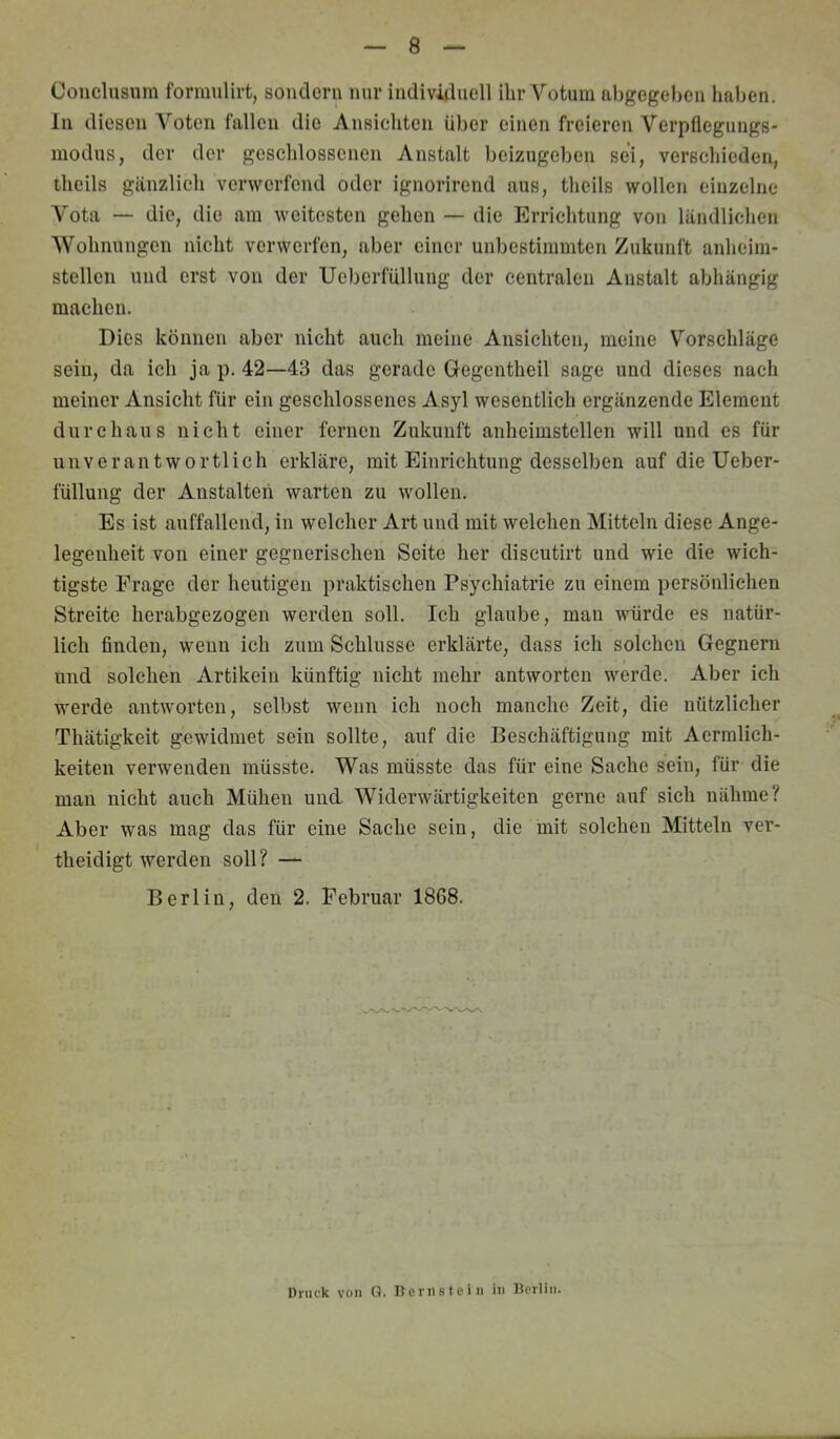 Conclnsnm formulirt, sondern nur indivüluell ihr Votum nbgegehen haben. In diesen Voten fallen die Ansicliten über einen freieren Verpflegungs- modus, der der geschlossenen Anstalt beizugeben sei, verschieden, thcils gänzlich verwerfend oder ignorirend aus, theils wollen einzelne Vota — die, die am weitesten gehen — die Errichtung von ländlichen AVohnungen nicht verwerfen, aber einer unbestimmten Zukunft anheim- stellcn und erst von der Ucbcrfüllung der centralen Anstalt abhängig machen. Dies können aber nicht auch meine Ansichten, meine Vorschläge sein, da ich ja p. 42—43 das gerade Gegentheil sage und dieses nach meiner Ansicht für ein geschlossenes Asyl wesentlich ergänzende Element durchaus nicht einer fernen Zukunft anheimstellen will und es für unverantwortlich erkläre, mit Einrichtung desselben auf die Ueber- füllung der Anstalten warten zu wollen. Es ist auffallend, in welcher Art und mit welchen Mitteln diese Ange- legenheit von einer gegnerischen Seite her discutirt und wie die wich- tigste Frage der heutigen praktischen Psychiatrie zu einem persönlichen Streite herabgezogen werden soll. Ich glaube, man würde es natür- lich finden, wenn ich zum Schlüsse erklärte, dass ich solchen Gegnern und solchen Artikeln künftig nicht mehr antworten werde. Aber ich werde antworten, selbst wenn ich noch manche Zeit, die nützlicher Thätigkeit gewidmet sein sollte, auf die Beschäftigung mit Aermlich- keiten verwenden müsste. Was müsste das für eine Sache sein, für die man nicht auch Mühen und AViderwärtigkeiten gerne auf sich nähme? Aber was mag das für eine Sache sein, die mit solchen Mitteln ver- theidigt werden soll ? — Berlin, den 2. Februar 1868. Druck von Q. Dcrnsteiii in Berlin.