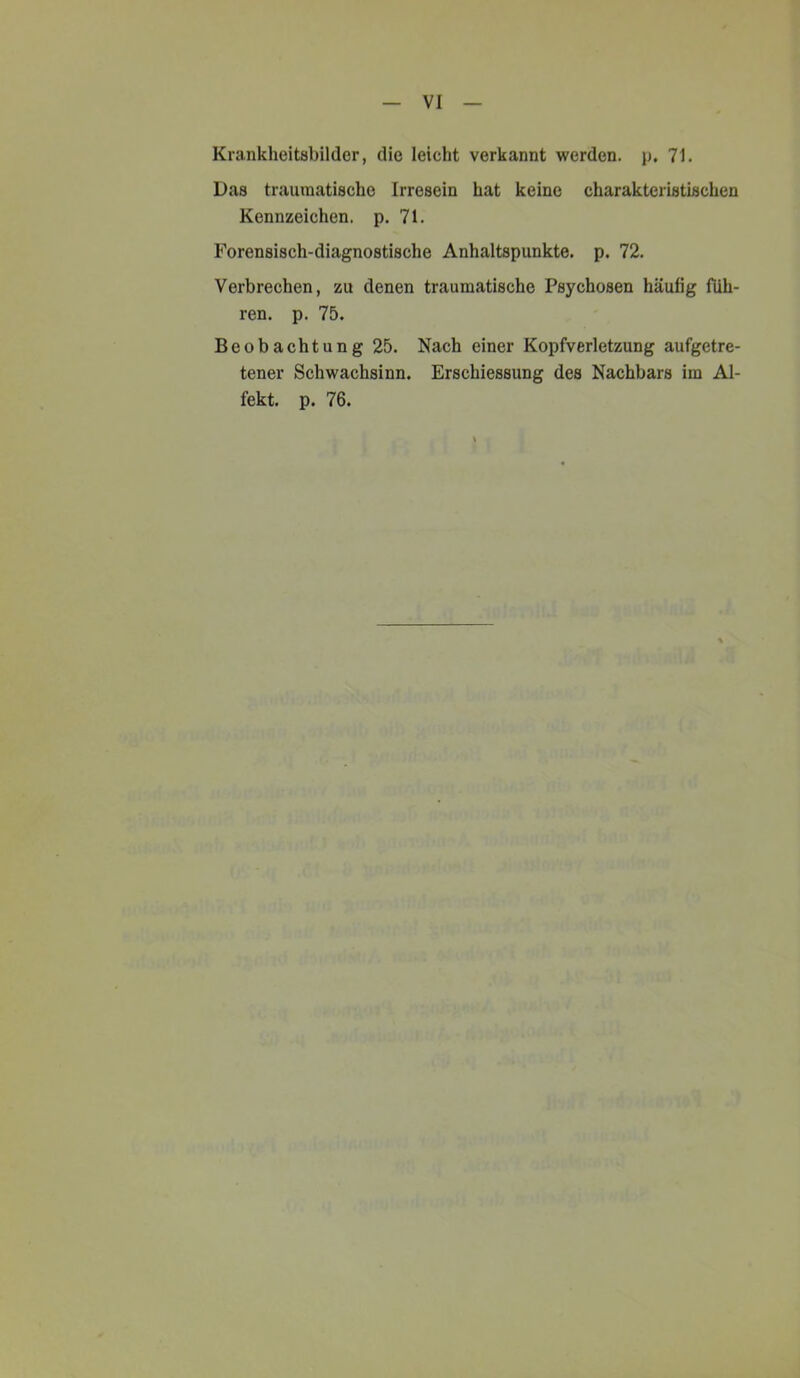 VI Krankheitsbilder, die leicht verkannt werden, p. 71. Das traumatische Irresein hat keine charakteristischen Kennzeichen, p. 71. Forensisch-diagnostische Anhaltspunkte, p. 72. Verbrechen, zu denen traumatische Psychosen häufig füh- ren. p. 75. Beobachtung 25. Nach einer Kopfverletzung aufgetre- tener Schwachsinn. Erschiessung des Nachbars im Al- fekt. p. 76.