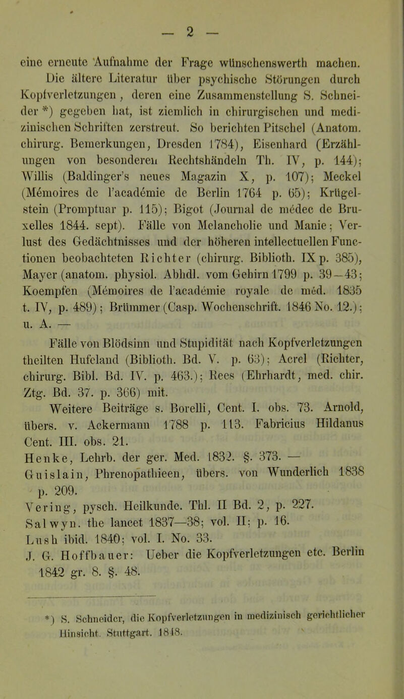 eine erneute 'Aufnahme der Frage wUnsciienswertli machen. Die ältere Literatur Uber psychische Störungen durch Kopfverletzungen , deren eine Zusammenstellung S. Schnei- der *) gegeben hat, ist ziemlich in chirurgischen und medi- zinischen Schriften zerstreut. So berichten Pitschel (Anatom. Chirurg. Bemerkungen, Dresden 1784), Eisenhard (Erzähl- ungen von besonderen Rechtshändeln Th. IV, p. 144j; Willis (Baldinger’s neues Magazin X, p. 107); Meckel (M^moires de racademie de Berlin 1764 p. 65); Krligel- stein (Promptuar p. 115); Bigot (Journal de medec de Bru- xelles 1844. sept). l'älle von Melancholie und Manie; Ver- lust des Gedächtnisses und der höheren intellectuellen Func- tionen beobachteten Richter (chirurg. Biblioth. IX p. 385), Mayer (anatom. physiol. Abhdl. vom Gehirn 1799 p. 39—43; Koempfen (Memoires de Tacademie royale de nied. 1835 t. IV, p. 489); Brlimmer (Casp. Wochenschrift. 1846 No. 12.); u. A. — Fälle von Blödsinn und Stupidität nach Kopfverletzungen theilten Hufclaud (Biblioth. Bd. V. p. 63); Acre! (Richter, Chirurg. Bibi. Bd. IV. p. 463.); Rees (Ehrhardt, med. chir. Ztg. Bd. 37. p. 366) mit. Weitere Beiträge s. Borelli, Cent. I. obs. 73. Arnold, übers, v. Ackermann 1788 p. 113. Fabricius Hildanus Cent. III. obs. 21. Henke, Lehrb. der ger. Med. 1832. §. 373. — Guislain, Phrenopathieen, übers, von Wunderlich 1838 ' p. 209. Vering, pysch. Heilkunde. Thl. II Bd. 2, p. 227. Salwyn. the lancet 1837—38; vol. II; p. 16. Ln sh ibid. 1840; vol. I. No. 33. J. G. H offbauer: Heber die Kopfverletzungen etc. Berlin 1842 gr. 8. §. 48. S. Schneider, die Kopfverletzmifj(en in medizinisch gei-ichtlicher Hinsicht.. Stuttgart, 1818.