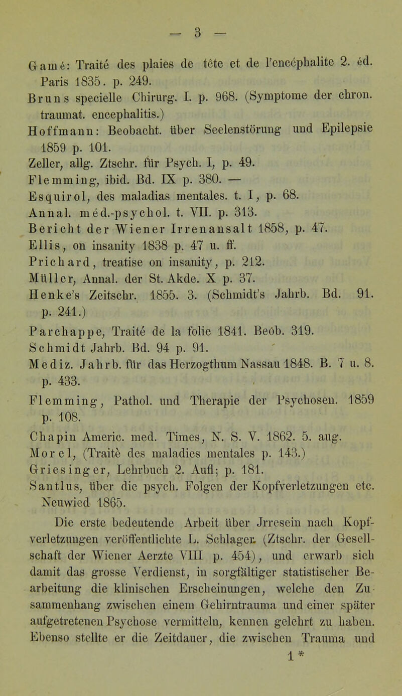 Game: Traite des plaies de tete et de Tenceplialite 2. ed. Paris J835. p. 249. Bruns specielle Chirurg. I. p. 968. (Symptome der chrou. traumat. euceplialitis.) Hoffmann: Beobacht, über Seelenstörung und Epilepsie 1859 p. lOi. Zeller, allg. Ztschr. für Psych. I, p. 49. Flemming, ibid. Bd. IX p. 380. — Esquirol, des maladias mentales, t. I, p. 68. Annal. med.-psychol. t. VH. p. 313. Bericht der Wiener Irrenansalt 1858, p. 47. Ellis, on insanity 1838 p. 47 u. ff. Prichard, ti-eatise on insanity, p. 212. Müller, Annal. der St. Akde. X p. 37. Henke’s Zeitschr. 1855. 3. (Schmidt’s Jahrb. Bd. 91. p. 241.) Parchappe, Traite de la folie 1841. Beöb. 319. Schmidt Jahrb. Bd. 94 p. 91. Mediz. Jahrb. für das Herzogthum Nassau 1848. B. 7 u. 8. p. 433. Flemming, Pathol. und Therapie der Psychosen. 1859 p. 108. Cbapin Americ. med. Times, N. S. V. 1862. 5. aug. Morel, (Traite des maladies mentales p. 143.) Griesinger, Lehrbuch 2. Aufl; p. 181. Santi US, über die psych. Folgen der Kopfverletzungen etc. Neuwied 1865. Die erste bedeutende Arbeit über Jrresein nach Kopf- verletzungen veröffentlichte L. Schlagen (Ztschr. der Gesell- schaft der Wiener Aerzte VIII p. 454), und erwarb sich damit das grosse Verdienst, in sorgfältiger statistischer Be- arbeitung die klinischen Erscheinungen, welche den Zu- sammenhang zwischen einem Gehirntrauma und einer später aufgetretenen Psychose vermitteln, kennen gelehrt zu haben. Ebenso stellte er die Zeitdauer, die zwischen Trauma und 1*