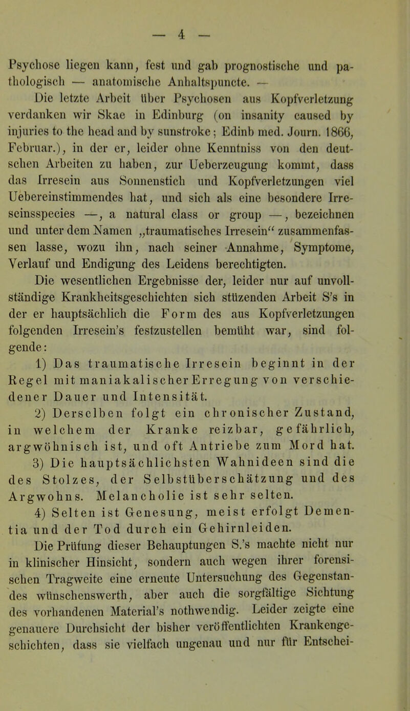 Psychose liegen kann, fest und gab prognostische und pa- thologisch — anatomische Anhaltsj)uncte. — Die letzte Arbeit Uber Psychosen aus Kopfverletzung verdanken wir Skae in Edinburg (on insanity caused by iujuries to the head and by sunstroke; Edinb med. Journ. 1866, Februar,), in der er, leider ohne Kenntniss von den deut- schen Arbeiten zu haben, zur IJeberzeugung kommt, dass das Irresein aus 8onnenstich und Kopfverletzungen viel Uebereinstimmendes hat, und sich als eine besondere Irre- seinsspecies —, a natural dass or group —, bezeichnen und unter dem Namen „traumatisches Irresein'^ zusammenfas- sen lasse, wozu ihn, nach seiner -Annahme, Symptome, Verlauf und Endigung des Leidens berechtigten. Die wesentlichen Ergebnisse der, leider nur auf unvoll- ständige Krankheitsgeschichten sich stUzenden Arbeit S’s in der er hauptsächlich die Form des aus Kopfverletzimgen folgenden Irresein’s festzustellen bemüht war, sind fol- gende : 1) Das traumatische Irresein beginnt in der Regel mit maniakalischer Erregung von verschie- dener Dauer und Intensität. 2) Derselben folgt ein chronischer Zustand, in welchem der Kranke reizbar, gefährlich, argwöhnisch ist, und oft Antriebe zum Mord hat. 3) Die hauptsächlichsten Wahnideen sind die des Stolzes, der Selbstüberschätzung und des Argwohns. Melancholie ist sehr selten. 4) Selten ist Genesung, meist erfolgt Demen- tia und der Tod durch ein Gehirnleiden. Die Prüfung dieser Behauptungen S.’s machte nicht nur in klinischer Hinsicht, sondern auch wegen ihrer forensi- schen Tragweite eine erneute Untersuchung des Gegenstan- des wünschenswerth, aber auch die sorgfältige Sichtung des vorhandenen MateriaPs nothwendig. Leider zeigte eine genauere Durchsicht der bisher veröffentlichten Krankenge- schichten, dass sie vielfach ungenau und nur für Entschei-