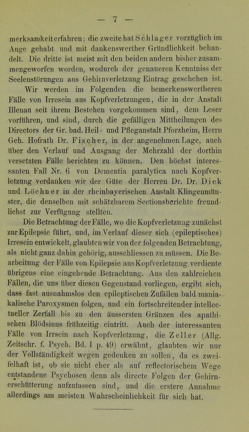 merksamkeitcrfahveu; die zweite hat Schlager vorzüglich im Auge gehabt niicl mit dankenswerther Gründlichkeit behan- delt. Die dritte ist meist mit den beiden andern bisher zusam- mengeworfen worden, wodurch der genaueren Kenntniss der Seelenstörungen aus Gehiinverletzung Eintrag geschehen ist. Wir werden im Folgenden die bemerkenswertheren Fälle von Irresein aus Kopfverletzungen, die in der Anstalt Illenau seit ihrem Bestehen vorgekoramen sind, dem Leser vorführen, und sind, durch die gefälligen Mittheilungen des Directors der Gr. bad.Heil- und Pfleganstalt Pforzheim, Herrn Geh. Hofrath Dr. Fischer, in der angenehmen Lage, auch über den Verlauf und Ausgang der Mehrzahl der dorthin versetzten Fälle berichten zu können. Den höchst interes- santen Fall Nr. 6 von Dementia paralytica nach Kopfver- letzung verdanken wir der Güte der Herren Dr. Dr. Dick und Löebner in der rheinbayerischen Anstalt Klingenmün- ster, die denselben mit schätzbarem Sectionsberiehte freuud- lichst zur Verfligiing stellten. Die Betrachtung der Fälle, wo die Kopfverletzung zunächst zur Epilepsie führt, und, im Verlauf dieser sich (epileptisches) Irresein entwickelt, glaubten wir von der folgenden Betrachtung, als nicht ganz dahin gehörig, ausschliessen zu müssen. Die Be- arbeitung der Fälle von Epilepsie aus Kopfverletzung verdiente übrigens eine eingehende Betrachtung. Aus den zahlreichen Fällen, die uns über diesen Gegenstand vorliegen, ergibt sich, dass fast ausnahmslos den epileptischen Zufällen bald mania- kalische Paroxysmen folgen, und ein fortschreitender intellec- tueller Zerfall bis zu den äussersten Gränzen des apathi- schen Blödsinns frühzeitig eintritt. Auch der interessanten Fälle von Irrsein nach Kopfverletzung, die Zeller (Allg. Zeitschr. f. Psych. Bd. 1 ]). 49) erwähnt, glaubten wir nur der Vollständigkeit wogen gedenken zu sollen, da es zwei- felhaft ist, ob sie nicht eher als auf reflectorischem Wege enj;standene Psychosen denn als directe Folgen der Gehirn- erschütterung aufzufassen sind, und die erstere Annahme allerdings am meisten Wahrscheinlichkeit für sich hat.