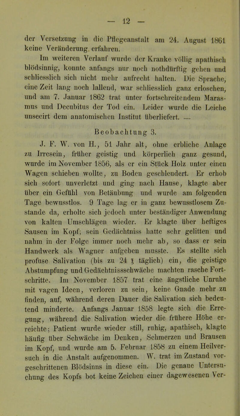 der Verset'/Amg in die Pdegeanstalt am 24. August 18G1 keine Veränderung, erfaliren. Ini weiteren Verlauf wurde der Kranke völlig apathisch blödsinnig, konnte anfangs nur noch nothdllrftig gehen und schliesslich sich nicht mehr aufrecht halten. Die Sprache, eine Zeit lang noch lallend, war schliesslich ganz erloschen, und am 7. Januar 1862 trat unter fortschreitendem Maras- mus und Decubitus der Tod ein. Leider wurde die Leiche unsecirt dem anatomischen Institut überliefert. — Beobachtung 3. J. F. W. von IL, 51 Jahr alt, ohne erbliche Anlage zu Irresein, früher geistig und körperlich ganz gesund, wurde im November 1856, als er ein Stück Holz unter einen Wagen schieben wollte, zu Boden geschleudert. Er erhob sich sofort unverletzt und ging nach Hause, klagte aber über ein Gefühl von Betäubung und wurde am folgenden Tage bewusstlos. 9 Tage lag er in ganz bewusstlosem Zu- stande da, erholte sich jedoch unter beständiger Anwendung von kalten Umschlägen wieder. Er klagte über heftiges Sausen im Kopf; sein Gedächtniss hatte sehr gelitten und nahm in der Folge immer noch mehr ab, so dass er sein Handwerk als Wagner aufgeben musste. Es stellte sich profuse Salivation (bis zu 24 l täglich) ein, die geistige Abstumpfung und Gedächtnissschwäche machten rasche Fort- schritte. Im November 1857 trat eine ängstliche Unruhe mit vagen Ideen, verloren zu sein, keine Gnade mehr zu finden, auf, während deren Dauer die Salivation sich bedeu- tend minderte. Anfangs Januar 1858 legte sich die Erre- gung, während die Salivation wieder die frühere Höhe er- reichte; Patient wurde wieder still, ruhig, apathisch, klagte häufig über Schwäche im Denken, Schmerzen und Brausen im Kopf, und wurde am 5. Februar 1858 zu einem Heil ver- such in die Anstalt aufgenommen. W. trat im Zustand vor- geschrittenen Blödsinns in diese ein. Die genaue Untersu- chung des Kopfs bot keine Zeichen einer dagew eseneu \ er-