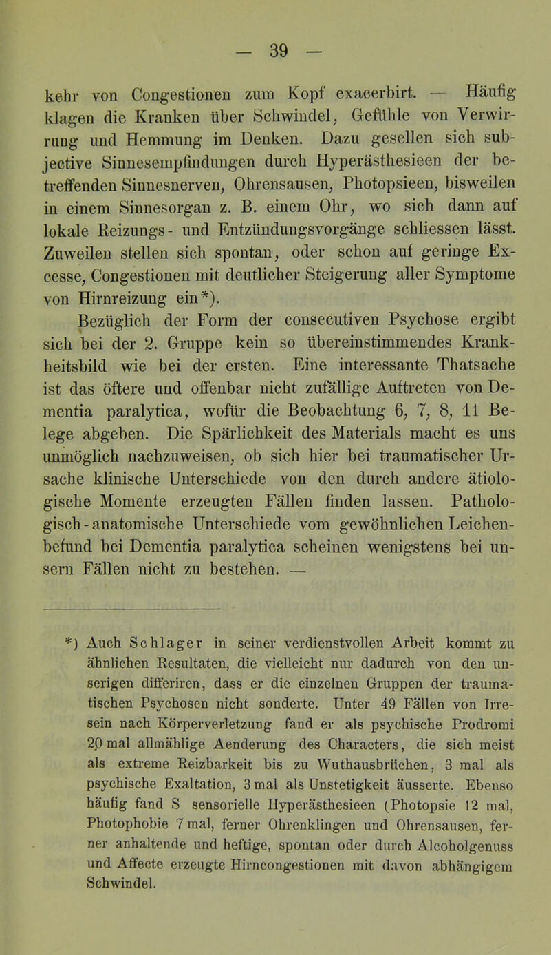 kehr von Congestionen ziun Kopf exacerbirt. — Häufig klagen die Kranken über Schwindel, Gefühle von Verwir- rung und Hemmung im Denken. Dazu gesellen sich sub- jective Sinnesempfindungen durch Hyperästhesieen der be- treffenden Sinnesnerven, Ohrensausen, Photopsieen, bisweilen in einem Sinnesorgan z. B. einem Ohr, wo sich dann auf lokale Reizungs- und Entzündungsvorgänge schliessen lässt. Zuweilen stellen sich spontan, oder schon auf geringe Ex- cesse, Congestionen mit deutlicher Steigerung aller Symptome von Hü’nreizung ein*). Bezüglich der Form der consecutiven Psychose ergibt sich bei der 2. Gruppe kein so übereinstimmendes Krank- heitsbild wie bei der ersten. Eine interessante Thatsache ist das öftere und offenbar nicht zufällige Auftreten von De- mentia paralytica, wofür die Beobachtung 6, 7, 8, li Be- lege abgeben. Die Spärlichkeit des Materials macht es uns unmöglich nachzuweisen, ob sich hier bei traumatischer Ur- sache klinische Unterschiede von den durch andere ätiolo- gische Momente erzeugten Fällen finden lassen. Patholo- gisch - anatomische Unterschiede vom gewöhnlichen Leichen- befund bei Dementia paralytica scheinen wenigstens bei un- sern Fällen nicht zu bestehen. — *) Auch Schlager in seiner verdienstvollen Arbeit kommt zu ähnlichen Eesultaten, die vielleicht nur dadurch von den un- serigen diflferiren, dass er die einzelnen Gruppen der trauma- tischen Psychosen nicht sonderte. Unter 49 Fällen von Irre- sein nach Körperverletzung fand er als psychische Prodromi 20 mal allmählige Aenderung des Characters, die sich meist als extreme Reizbarkeit bis zu Wuthausbriiehen, 3 mal als psychische Exaltation, 3 mal als Unstetigkeit äusserte. Ebenso häufig fand S sensorielle Hyperästhesieen (Photopsie 12 mal, Photophobie 7 mal, ferner Ohrenklingen und Ohrensausen, fer- ner anhaltende und heftige, spontan oder durch Alcoholgenuss und Aflfecte erzeugte Hirncongestionen mit davon abhängigem Schwindel.