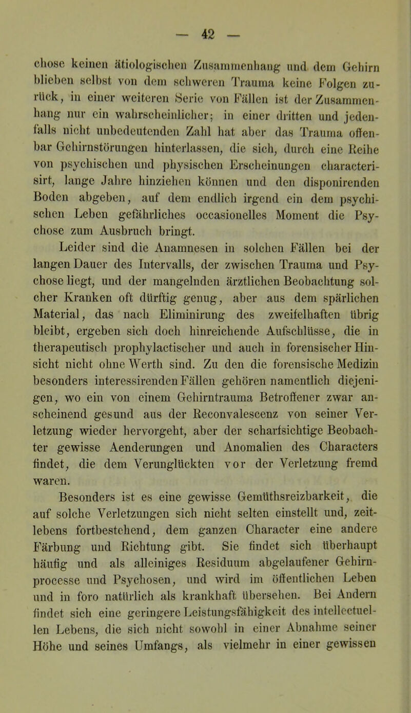 chose keinen ätiologischen Ziisarnnienhang und dem Gehirn hlieben selbst von dem schweren l'rauma keine Folgen zu- rück, in einer weiteren KSerie von Fällen ist der Zusammen- hang nur ein wahrscheinlicher; in einer dritten und jeden- tälls nicht unbedeutenden Zahl hat aber das Trauma offen- bar Gchirnstörungen hinterlassen, die sich, durch eine Reihe von psychischen und physischen Erscheinungen characteri- sirt, lange Jahre hinziehen können und den disponirenden Boden abgeben, auf dem endlich irgend ein dem psychi- schen Leben gefährliches occasionelles Moment die Psy- chose zum Ausbruch bringt. Leider sind die Anamnesen in solchen Fällen bei der langen Dauer des Intervalls, der zwischen Trauma und Psy- chose liegt, und der mangelnden ärztlichen Beobachtung sol- cher Kranken oft dürftig genug, aber aus dem spärlichen Material, das nach Eliminirung des zweifelhaften übrig bleibt, ergeben sich doch hinreichende Aufschlüsse, die in therapeutisch prophylactischer und auch in forensischer Hin- sicht nicht ohne Werth sind. Zu den die forensische Medizin besonders iuteressirenden Fällen gehören namentlich diejeni- gen, wo ein von einem Gehirntrauma Betroffener zwar an- scheinend gesund aus der Reconvalescenz von seiner Ver- letzung wieder hervorgeht, aber der scharfsichtige Beobach- ter gewisse Aenderungen und Anomalien des Characters findet, die dem Verunglückten vor der Verletzung fremd waren. Besonders ist es eine gewisse Gemüthsreizbarkeit, die auf solche Verletzungen sich nicht selten einstellt und, zeit- lebens fortbestchend, dem ganzen Character eine andere Färbung und Richtung gibt. Sie findet sich überhaupt häufig und als alleiniges Residuum abgelaufener Gehirn- processe und Psychosen, und wird im öffentlichen Leben und in foro natürlich als krankhaft übersehen. Bei Andern findet sich eine geringere Leistungsfähigkeit des intellectuel- len Lebens, die sich nicht sowohl in einer Abnahme seiner Höhe und seines Umfangs, als vielmehr in einer gewissen