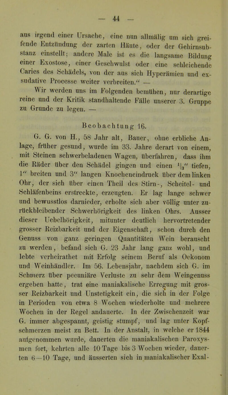 aus irgend einer Ursache, eine nun allmälig um sich grei- fende Ent,Zündung der zarten Häute, oder der Gehirnsub- stanz cinstcllt; andere Male ist es die langsame Bildung einer Exostose, einer Geschwulst oder eine schleichende Caries des bchädels, von der aus sich Hyperämien und ex- sudative Processe weiter verbreiten/^ — Mir werden uns im Folgenden bemühen, nur derartige reine und der Kritik standhaltende Fälle unserer ‘6. Gruppe zu Grunde zu legen. — Beobachtung 16. G. G. von H., 58 Jahr alt, Bauer, ohne erbliche An- lage, früher gesund, wurde im 33. Jahre derart von einem, mit Steinen schwerbeladenen Wagen, überfahren, dass ihm die Räder Uber den Schädel gingen und einen tiefen, 1 breiten und 3'' langen Knocheneindruck über dem linken Ohr, der sich über einen Theil des Stirn-, Scheitel- und Schläfenbeins erstreckte, erzeugten. Er lag lange schwer und bewusstlos darnieder, erholte sich aber völlig unter zu- rückbleibender Schwerhörigkeit des linken Ohrs. Ausser dieser Uebelhörigkeit, mitunter deutlich hervortretender grosser Reizbarkeit und der Eigenschaft, schon durch den Genuss von ganz geringen Quantitäten Wein berauscht zu werden, befand sich G. 23 Jahr lang ganz wohl, und lebte verheirathet mit Erfolg seinem Beruf als Oekonom und Weinhändler. Im 56. Lebensjahr, nachdem sich G. im Schmerz über pecuniäre Verluste zu sehr dem Weingenuss ergeben hatte, trat eine mauiakalische Erregung mit gros- ser Reizbarkeit und IJnstetigkeit ein, die sich in der Folge in Perioden von etwa 8 Wochen wiederholte und mehrere Wochen in der Regel andauerte. In der Zwischenzeit war G. immer abgespannt, geistig stumpf, und lag unter Kopf- schmerzen meist zu Bett. In der Anstalt, in welche er 1844 aufgenommen wurde, dauerten die maniakalischen Paroxys- men ibrt, kehrten alle 10 Tage bis 3 M^’oehen wieder, dauer- ten 6 — 10 Tage, und äusserten sich in maniakalischer Exal-