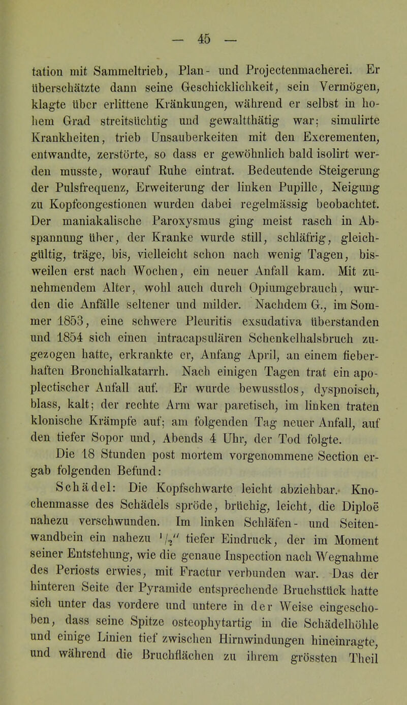 tatioii mit Sammeltrieb; Plan- und Projectenmacherei. Er Uberschcätzte dann seine Geschickliclikeit; sein Vermögen; klagte über erlittene Kränkungen; während er selbst in ho- hem Grad streitsüchtig und gewaltthätig war; simulirte Krankheiten, trieb ünsauberkeiten mit den ExerementeU; entwandte; zerstörte; so dass er gewöhnlich bald isolirt wer- den musste; worauf Ruhe eintrat. Bedeutende Steigerung der Pulsfrequenz; Erweiterung der linken Pupille; Neigung zu Kopfcongestionen wurden dabei regelmässig beobachtet. Der maniakalische Paroxysmus ging meist rasch in Ab- spannung über; der Kranke wurde still; schläfrig; gleich- gültig; träge, biS; vielleicht schon nach wenig Tagen, bis- weilen erst nach Wochen, ein neuer Anfall kam. Mit zu- nehmendem Alter, wohl auch durch Opiumgebrauch, wur- den die Anfälle seltener und milder. Nachdem G., im Som- mer 1853, eine schwere Pleuritis exsudativa überstanden und 1854 sich einen intracapsulären Schenkelhalsbruch zu- gezogen hatte, erkrankte er, Anfang April, an einem fieber- haften Bronchialkatarrh. Nach einigen Tagen trat ein apo- plectischer Anfall auf. Er wurde bewusstlos, dyspnoisch, blass, kalt; der rechte Arm war paretisch, im linken ti-aten klonische Krämpfe auf; am folgenden Tag neuer Anfall, auf den tiefer Sopor und, Abends 4 Uhr, der Tod folgte. Die 18 Stunden post mortem vorgenommene Section er- gab folgenden Befund: Schädel: Die Kopfschwarte leicht abziehbar.- Kno- chenmasse des Schädels spröde, brüchig, leicht, die Diploe nahezu verschwunden. Im linken Schläfen- und Seiten- wandbein ein nahezu tiefer Eindruck, der im Moment seiner Entstehung, wie die genaue Inspection nach Wegnahme des Periosts erwies, mit Fractur verbunden war. Das der hinteren Seite der Pyramide entsprechende Bruchstück hatte sich unter das vordere und untere in der Weise eingescho- ben, dass seine Spitze osteophytartig in die Schädelhöhle und einige Linien tief zwischen Hirnwindungen hineinragte, und während die Bruchflächen zu ihrem grössten Theil