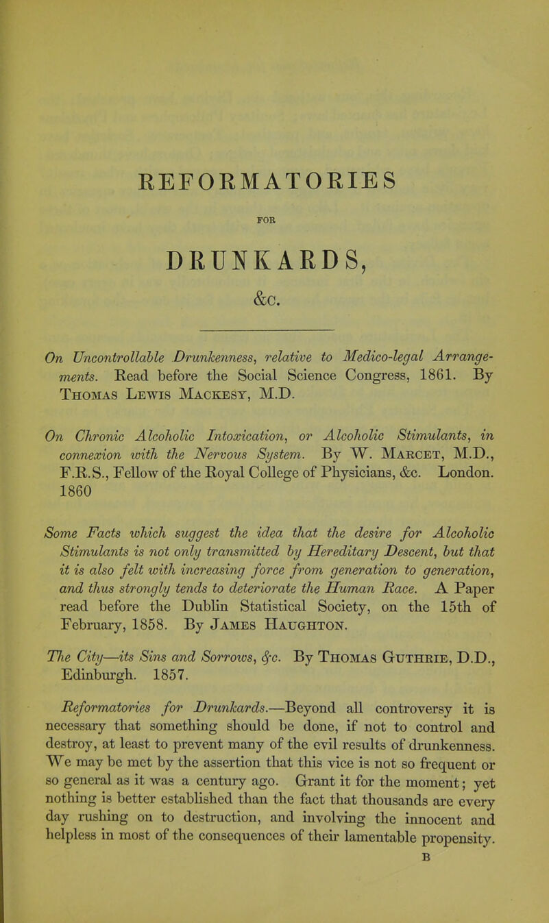 REFORMATORIES FOB DRUNKARDS, &C. On Uncontrollahle Drunkenness, relative to Medico-legal Arrange- ments. Read before the Social Science Congress, 1861. By Thomas Lewis Mackesy, M.D. O71 Chronic Alcoholic Intoxication, or Alcoholic Stimulants, in connexion with the Nervous System. By W. Marcet, M.D., F.R.S., Fellow of the Royal College of Physicians, &c. London. 1860 Some Facts which suggest the idea that the desire for Alcoholic Stimulants is not only transmitted by Hereditary Descent, hut that it is also felt with increasing force from generation to generation, and thus strongly tends to deteriorate the Human Race. A Paper read before the Dublin Statistical Society, on the 15th of February, 1858. By James Haughton. The City—its Sins and Sorrows, ^c. By Thomas Guthrie, D.D., Edinburgh. 1857. Reformatories for Drunkards.—Beyond all controversy it is necessary that somethiag should be done, if not to control and destroy, at least to prevent many of the evil results of drunkenness. We may be met by the assertion that this vice is not so frequent or so general as it was a century ago. Grant it for the moment; yet nothing is better established than the fact that thousands are every day rushing on to destruction, and involving the innocent and helpless in most of the consequences of their lamentable propensity. B
