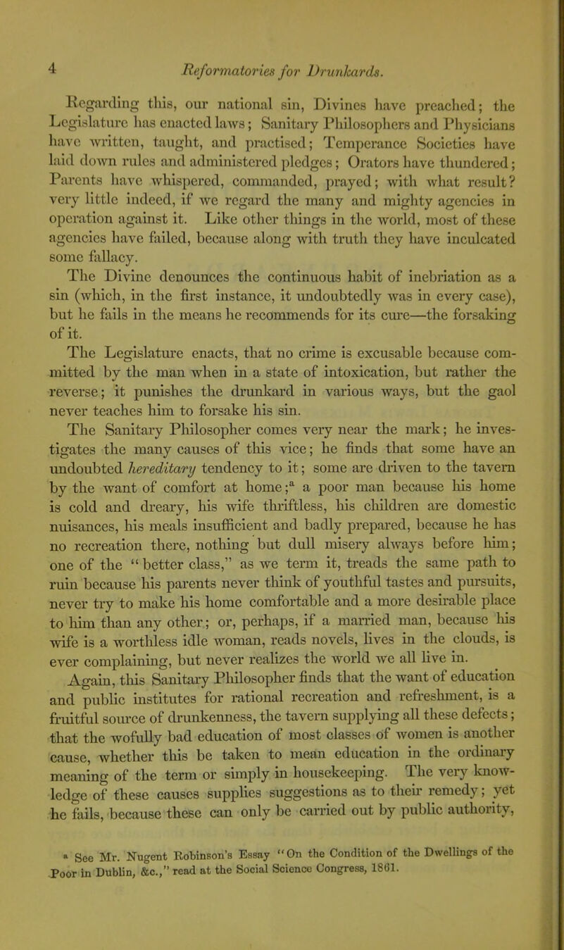 Regarding this, our national sin, Divines have preached; the Legislature has enacted laAvs; Sanitary Philosophers and Physicians have Avritten, taught, and practised; Temperance Societies have laid down rules and administered pledges; Orators have thundered; Parents have whispered, commanded, prayed; with what result? very little indeed, if we regard the many and mighty agencies in operation against it. Like other things in the world, most of these agencies have failed, because along with truth they have inculcated some fallacy. Tlie Divine denounces the continuous habit of inebriation as a sin (which, in the first instance, it undoubtedly was in every case), but he fails in the means he recommends for its cure—the forsaking of it. The Legislature enacts, that no crime is excusable because com- mitted by the man when in a state of intoxication, but rather the reverse; it pimishes the drunkard in various ways, but the gaol never teaches him to forsake his sin. The Sanitary Philosopher comes very near the mark; he inves- tigates the many causes of this vice; he finds that some have an undoubted hereditary tendency to it; some are diiven to the tavern by the want of comfort at home f a poor man because his home is cold and dreary, his wife tluiftless, his children are domestic nuisances, his meals insufficient and badly prepared, because he has no recreation there, nothing but dull misery always before him; one of the “ better class,” as we term it, treads the same path to ruin because his parents never think of youthful tastes and pursuits, never try to make his home comfortable and a more desirable place to him than any other; or, perhaps, if a mamed man, because Ins wife is a worthless idle woman, reads novels, lives in the clouds, is ever complaining, but never realizes the world we all live in. Again, this Sanitary Philosopher finds that the want of education and public institutes for rational recreation and refreshment, is a fruitful soiu’ce of drunkenness, the tavern supplying all these defects; that the wofully bad education of most classes of women is another cause, whether this be taken to mean education in the oidinaiy meaning of the term or simply in housekeeping. The very know- ledge of these causes supplies suggestions as to then remedy; yet he fails, because these can only be carried out by public authority. » See Mr. Nugent Kobinson’s Essay “On the Condition of the Dwellings of the Poor in Dublin, &c.,” read at the Social Science Congress, 18G1.