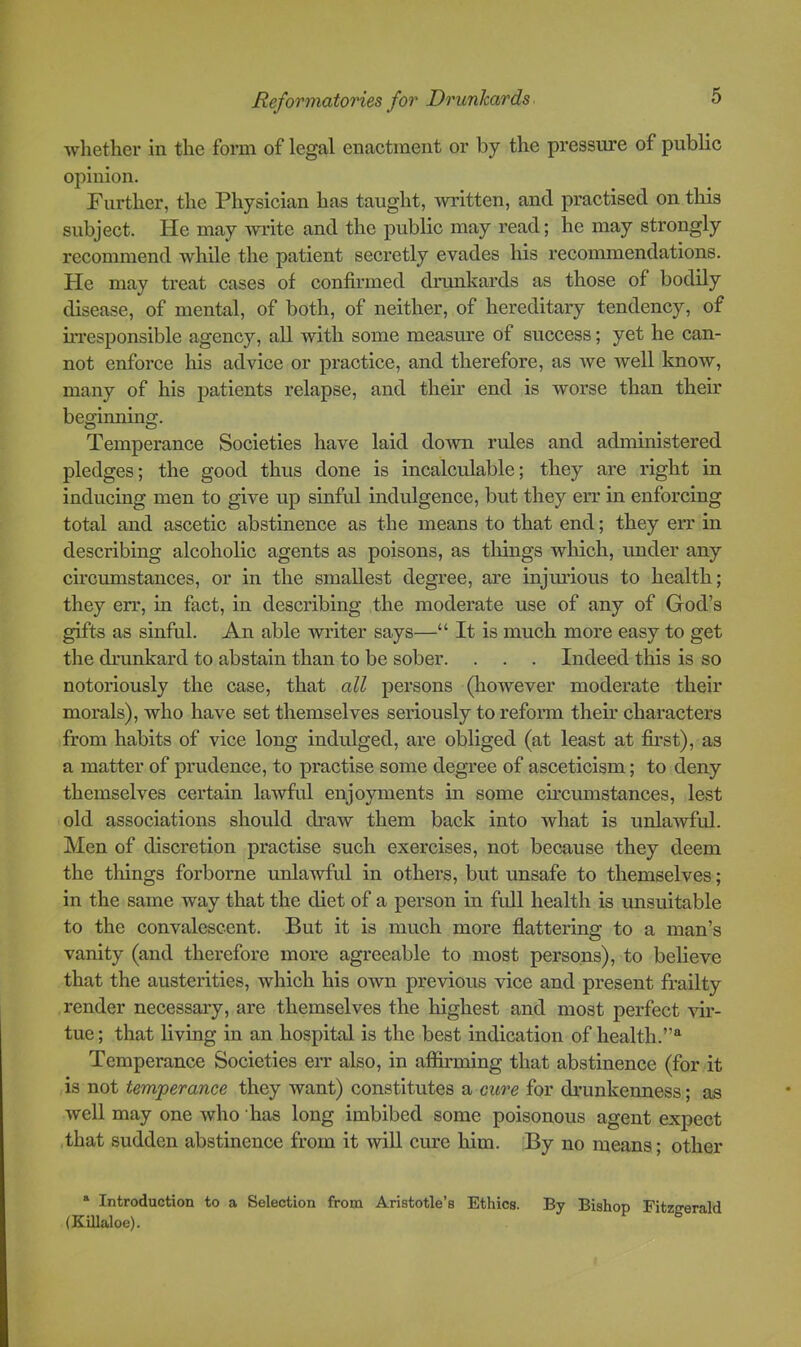 whether in the form of legal enactment or by the pressure of public opinion. Further, the Physician has taught, written, and practised on this subject. He may ■write and the public may read; he may strongly recommend while the patient secretly evades his recommendations. He may treat cases of confirmed drunkards as those of bodily disease, of mental, of both, of neither, of hereditary tendency, of irresponsible agency, all with some measure of success; yet he can- not enforce his advice or practice, and therefore, as we well know, many of his patients relapse, and their end is worse than their beginning. Temperance Societies have laid down rules and administered pledges; the good thus done is incalculable; they are right in inducing men to give up sinful indulgence, but they err in enforcing total and ascetic abstinence as the means to that end; they err in describing alcoholic agents as poisons, as things which, under any circumstances, or in the smallest degree, are injurious to health; they err, in fact, in describing the moderate use of any of God’s gifts as sinful. An able writer says—“ It is much more easy to get the dnmkard to abstain than to be sober. . . . Indeed this is so notoriously the case, that all persons (however moderate their morals), who have set themselves seriously to reform their characters from habits of vice long indulged, are obliged (at least at first), as a matter of prudence, to practise some degree of asceticism; to deny themselves certain lawful enjoyments in some cu’cmnstances, lest old associations should draw them back into what is unlawful. Men of discretion practise such exercises, not because they deem the things forborne unlawful in others, but unsafe to themselves; in the same way that the diet of a person in full health is imsuitable to the convalescent. But it is much more flattering to a man’s vanity (and therefore more agreeable to most persons), to believe that the austerities, which his own previous vice and present frailty render necessary, are themselves the highest and most perfect vir- tue ; that living in an hospital is the best indication of health.”® Temperance Societies err also, in affirming that abstinence (for it is not temperance they want) constitutes a cure for drunkenness; as well may one who has long imbibed some poisonous agent expect that sudden abstinence from it will cure him. By no means; other * Introduction to a Selection from Aristotle’s Ethics. By Bishop Fitzgerald (KiUaloe).