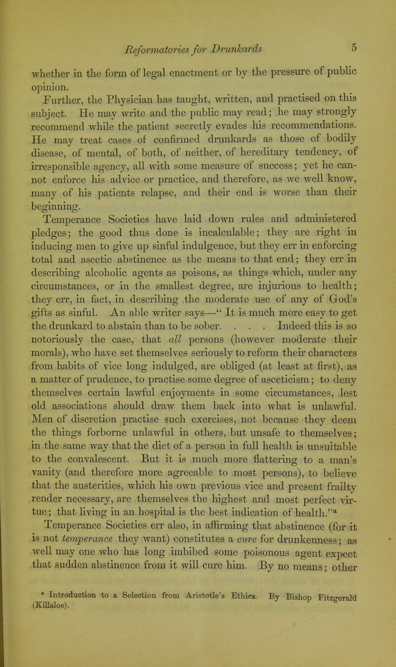 whether in the form of legal enactment or by the pressure of public opinion. Further, the Physician has taught, written, and practised on this subject. He may ■write and the public may read; he may strongly recommend while the patient secretly evades his recommendations. He may treat cases of confirmed drunkards as those of bodily disease, of mental, of both, of neither, of hereditary tendency, of irresponsible agency, all with some measure of success; yet he can- not enforce his advice or practice, and therefore, as we well know, many of his patients relapse, and their end is worse than their beginning. Temperance Societies have laid down rules and administered pledges; the good thus done is incalculable; they are right in inducing men to give up sinful indulgence, but they err in enforcing total and ascetic abstinence as the means to that end; they err in describing alcoholic agents as poisons, as things which, under any circumstances, or in the smallest degree, are injurious to health; they err, in fact, in describing the moderate use of any of God’s gifts as sinful. An able writer says—“ It is much more easy to get the dnmkard to abstain than to be sober. . . . Indeed this is so notoriously the case, that all persons (however moderate their morals), who have set themselves seriously to reform their characters from habits of vice long indulged, are obliged (at least at first), as a matter of prudence, to practise some degree of asceticism; to deny themselves certain lawful enjoyments in some cu’cmnstances, lest old associations should draw them back into what is unlawful. Men of discretion practise such exercises, not because they deem the things forborne unlawful in others, but unsafe to themselves; in the same way that the diet of a person in full health is imsuitable to the convalescent. But it is much more flattering to a man’s vanity (and therefore more agreeable to most persons), to believe that the austerities, which his own previous vice and present frailty render necessary, are themselves the highest and most perfect vir- tue ; that living in an hospital is the best indication of health.”® Temperance Societies err also, in affirming that abstinence (for it is not temperance they want) constitutes a cure for drunkenness; as well may one who has long imbibed some poisonous agent expect that sudden abstinence from it will cure him. By no means; other * Introduction to a Selection from Aristotle’s Ethics. By Bishop Fitzgerald (KiUaloe).