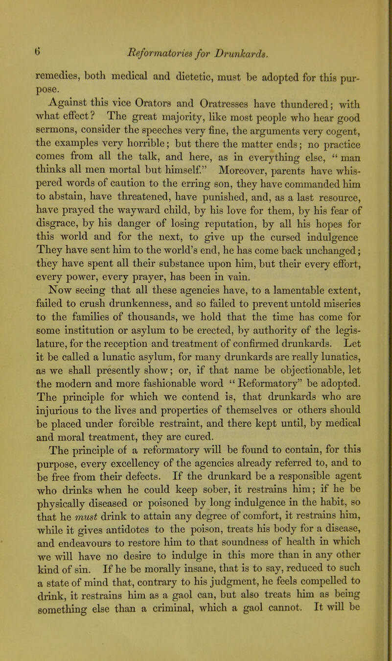 remedies, both medical and dietetic, must be adopted for this pur- pose. Against this vice Orators and Oratresses have thundered; with what effect? The great majority, like most people who hear good sermons, consider the speeches very fine, the arguments very cogent, the examples very horrible; but there the matter ends; no practice comes from all the tallc, and here, as in everything else, “ man thinks all men mortal but himself.” Moreover, parents have whis- pered words of caution to the erring son, they have commanded him to abstain, have threatened, have punished, and, as a last resource, have prayed the wayward child, by his love for them, by his fear of disgrace, by his danger of losing reputation, by all his hopes for this world and for the next, to give up the cursed indulgence They have sent him to the world’s end, he has come back unchanged; they have spent all their substance upon him, but their every effort, every power, every prayer, has been in vain. Now seeing that all these agencies have, to a lamentable extent, failed to crush drunkenness, and so failed to prevent untold miseries to the families of thousands, we hold that the time has come for some institution or asylum to be erected, by authority of the legis- lature, for the reception and treatment of confirmed drunkards. Let it be called a lunatic asylum, for many drunkards are really lunatics, as we shall presently show; or, if that name be objectionable, let the modem and more fashionable word “ Reformatory” be adopted. The principle for which we contend is, that drunkards who are injurious to the lives and properties of themselves or others should be placed under forcible restraint, and there kept until, by medical and moral treatment, they are cured. The principle of a reformatory wiU be found to contain, for this purpose, every excellency of the agencies already referred to, and to be free from their defects. If the drunkard be a responsible agent who drinks when he could keep sober, it restrains him; if he be physically diseased or poisoned by long indulgence in the habit, so that he must drink to attain any degree of comfort, it restrains him, while it gives antidotes to the poison, treats liis body for a disease, and endeavours to restore him to that soundness of health in which we will have no desire to indulge in this more than in any other kind of sin. If he be morally insane, that is to say, reduced to such a state of mind that, contrary to his judgment, he feels compelled to drink, it restrains liim as a gaol can, but also treats him as being something else than a criminal, wliich a gaol cannot. It will be