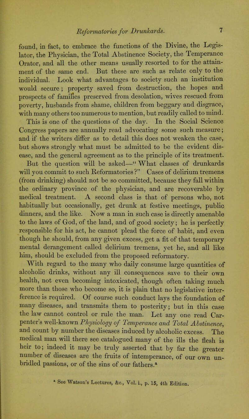 found, in fact, to embrace the functions of the Divine, the Legis- lator, the Physician, the Total Abstinence Society, the Temperance Orator, and all the other means usually resorted to for the attain- ment of the same end. But these are such as relate only to the individual. Look what advantages to society such an institution would secure; property saved from destruction, the hopes and prospects of families preserved from desolation, wives rescued from poverty, husbands from shame, children from beggary and disgrace, with many others too numerous to mention, but readily called to mind. This is one of the questions of the day. In the Social Science Congress papers are annually read advocating some such measure; and if the writers differ as to detail this does not weaken the case, but shows strongly what must be admitted to be the evident dis- ease, and the general agreement as to the principle of its treatment. But the question will be asked—“What classes of drunkards will you commit to such Reformatories ?” Cases of delirium tremens (from drinking) should not be so committed, because they fall within the ordinary province of the physician, and are recoverable by medical treatment. A second class is that of persons who, not habitually but occasionally, get drunk at festive meetings, public dinners, and the like. Now a man in such case is directly amenable to the laws of God, of the land, and of good society; he is perfectly responsible for his act, he cannot plead the force of habit, and even though he should, from any given excess, get a fit of that temporary mental derangement called delirium tremens, yet he, and all like him, should be excluded from the proposed reformatory. With regard to the many who daily consume large quantities of alcoholic drinks, without any ill consequences save to their own health, not even becoming intoxicated, though often taking much more than those who become so, it is plain that no legislative inter- ference is requfred. Of course such conduct lays the foundation of many diseases, and transmits them to posterity; but in this case the law cannot control or rule the man. Let any one read Car- penter’s well-known Physiology of Temperance and Total Abstinence^ and count by number the diseases induced by alcoholic excess. The medical man will there see catalogued many of the ills the flesh is heir to; indeed it may be truly asserted that by far the gi’eater number of diseases are the fruits of intemperance, of our own un- bridled passions, or of the sins of our fathers.^ * See Watson’s Lectures, &c., Vol. i., p. 16, 4th Edition.