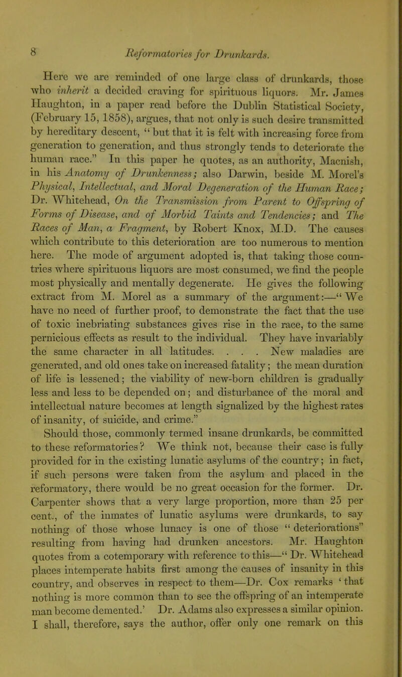 Here we are reminded of one large class of drunkards, those who inherit a decided craving for spirituous liquors. Mr. James Haughton, in a paper read before the Dublin Statistical Society, (February 15, 1858), argues, that not only is such desire transmitted by hereditary descent, “ but that it is felt with increasing force from generation to generation, and thus strongly tends to deteriorate the human race.” In this paper he quotes, as an authority, Macnish, in his Anatomy of Drunkenness; also Darwin, beside M. Morel’s Physical, Intellectual, and Moral Degeneration of the Human Race; Dr. AVhitehead, On the Transmission from Parent to Offspring of Forms of Disease, and of Morbid Taints and Tendencies; and The Races of Man, a Fragment, by Robert Knox, M.D. The causes which contribute to this deterioration are too numerous to mention here. The mode of argument adopted is, that taking those coun- tries where spirituous liquors are most consumed, we find the people most physically and mentally degenerate. He gives the following extract from M. Morel as a summary of the argument:—“We have no need of further proof, to demonstrate the fact that the use of toxic inebriating substances gives rise in the race, to the same pernicious effects as result to the individual. They have invariably the same character in all latitudes. . . . New maladies are generated, and old ones take on increased fatality; the mean duration of Kfe is lessened; the viability of new-born children is gradually less and less to be depended on; and disturbance of the moral and intellectual nature becomes at length signalized by the highest rates of insanity, of suicide, and crime.” Should those, commonly termed insane drunkards, be committed to these reformatories ? We think not, because their case is fully provided for in the existing lunatic asylums of the country; in fact, if such persons were taken from the asylum and placed in the reformatory, there Avould be no great occasion for the former. Dr. Carpenter shows that a very large proportion, more than 25 per cent., of the inmates of lunatic asylums Avere drunkards, to say nothing of those whose lunacy is one of those “ deterioi’ations” resulting from having had drunken ancestors. I\Ir. Haughton quotes from a cotemporary with referenee to this—“ Dr. Whitehead places intemperate habits first among the causes of insanity in this country, and observes in respect to them—Dr. Cox remarks ‘ that nothing is more common than to see the offspring of an intemperate man become demented.’ Dr. Adams also expresses a similar opinion. I shall, therefore, says the author, offer only one remark on this