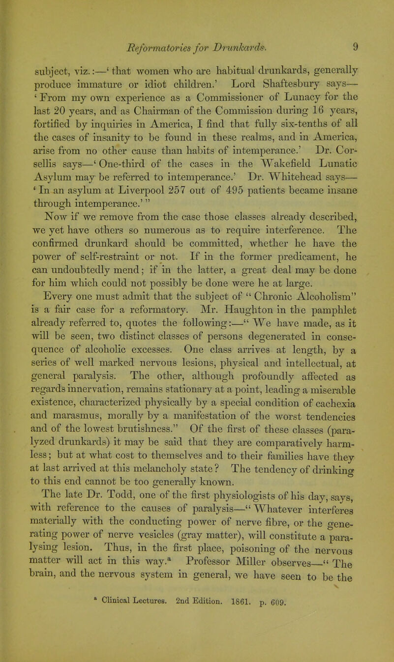 subject, viz.:—‘ that women who ai'e habitual drunkards, generally produce immature or idiot children.’ Lord Shaftesbury says— ‘ From my own experience as a Commissioner of Lunacy for the last 20 years, and as Chairman of the Commission during 16 years, fortified by inquiries in America, I find that fully six-tenths of all the cases of insanity to be found in these realms, and in America, arise from no other cause than habits of intemperance.’ Dr. Cor- sellis says—‘One-third of the cases in the Wakefield Lunatic Asylum may be referred to intemperance.’ Dr. Whitehead says— ‘ In an asylum at Liverpool 257 out of 495 patients became insane thi’ough intemperance.’ ” Now if we remove from the case those classes already described, we yet have others so numerous as to require interference. The confirmed drunkard should be committed, whether he have the power of self-restraint or not. If in the former predicament, he can undoubtedly mend; if in the latter, a great deal may be done for him which could not possibly be done were he at large. Every one must admit that the subject of “ Chronic Alcoholism” is a fair case for a reformatory. Mr. Haughton in the pamphlet already referred to, quotes the following:—“ We have made, as it will be seen, two distinct classes of persons degenerated in conse- quence of alcoholic excesses. One class arrives at length, by a series of well marked nervous lesions, physical and intellectual, at general paralysis. The other, although profoundly affected as regards innervation, remains stationary at a point, leading a miserable existence, characterized physically by a special condition of cachexia and marasmus, morally by a manifestation of the worst tendencies and of the lowest brutishness.” Of the first of these classes (para- lyzed drunkards) it may be said that they are comparatively harm- less ; but at what cost to themselves and to their families have they at last arrived at this melancholy state ? The tendency of dilnliing to this end cannot be too generally known. The late Dr. Todd, one of the first physiologists of his day, says, with reference to the causes of paralysis—“Whatever interferes materially with the conducting power of nerve fibre, or the gene- rating power of nerve vesicles (gray matter), will constitute a para- lysing lesion. Thus, in the first place, poisoning of the nervous matter will act in this way.'‘ Professor Miller observes “ The brain, and the nervous system in general, we have seen to be the * Clinical Lectures. 2nd Edition. 1861. p. 609.