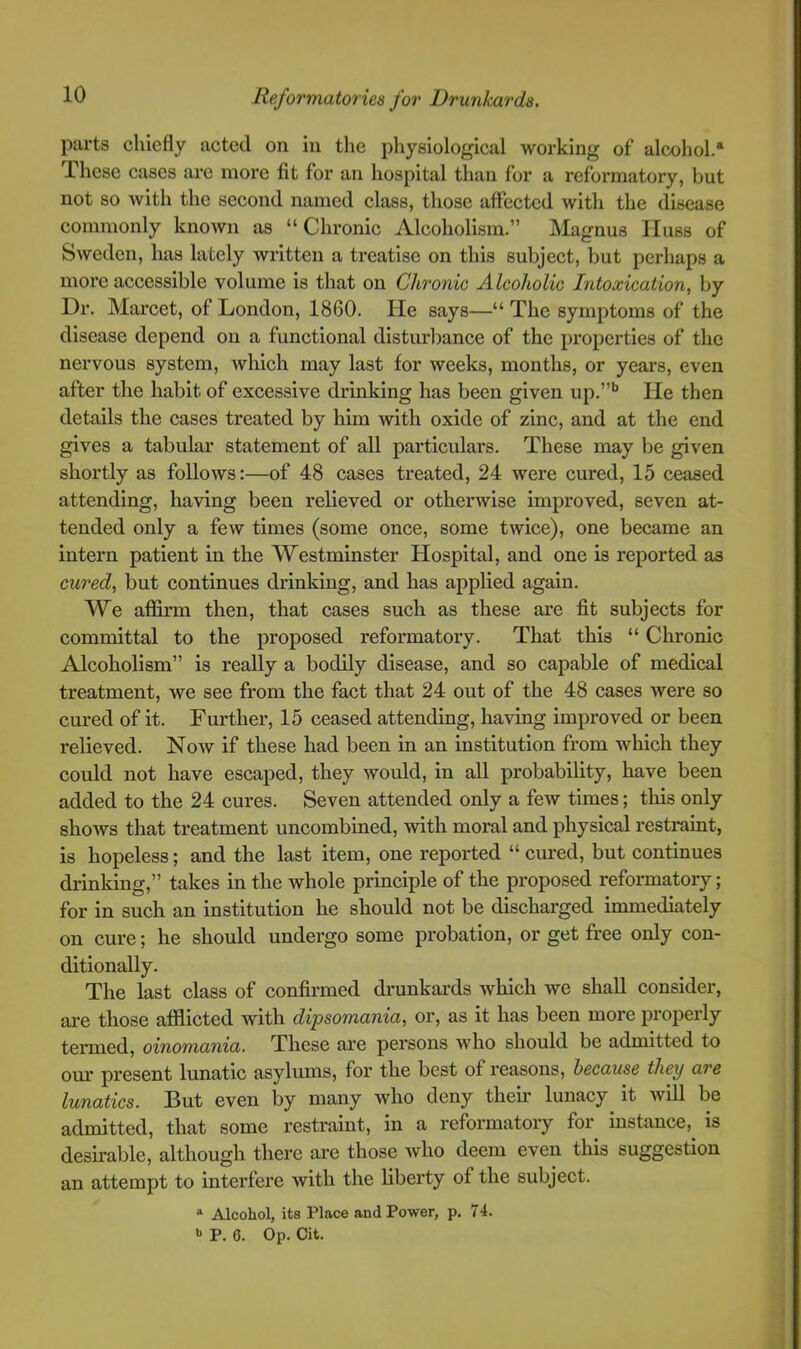 parts chiefly acted on in the physiological working of alcohol.® These cases are more fit for an hospital than for a reformatory, but not so with the second named class, those affected with the disease commonly knoAvn as “Chronic Alcoholism.” Magnus lluss of Sweden, has lately written a treatise on this subject, but perhaps a more accessible volume is that on Chronic Alcoholic Intoxication, by Dr. Marcet, of London, 1860. He says—“ The symptoms of the disease depend on a functional disturbance of the properties of the nervous system, Avhich may last for weeks, months, or years, even after the habit of excessive drinking has been given up.”'* He then details the cases treated by him with oxide of zinc, and at the end gives a tabular statement of all particulars. These may be given shortly as folloAvs:—of 48 cases treated, 24 were cured, 15 ceased attending, having been relieved or otherwise improved, seven at- tended only a few times (some once, some twice), one became an intern patient in the Westminster Hospital, and one is reported as cw'ed, but continues drinking, and has applied again. We affirm then, that cases such as these are fit subjects for committal to the proposed reformatory. That this “ Chronic Alcoholism” is really a bodily disease, and so capable of medical treatment, we see from the fact that 24 out of the 48 cases Avere so cured of it. Further, 15 ceased attending, having improved or been relieved. Noav if these had been in an institution from Avhich they could not have escaped, they would, in all probability, have been added to the 24 cures. Seven attended only a few times; this only shoAvs that treatment uncombined, Avith moral and physical restraint, is hopeless; and the last item, one reported “ cured, but continues drinking,” takes in the whole principle of the proposed reformatory; for in such an institution he should not be discharged immediately on cure; he should undergo some probation, or get free only con- ditionally. The last class of confirmed drunkards Avhich we shall consider, are those afflicted with dipsomania, or, as it has been more propei'ly termed, oinomania. These are persons Avho should be admitted to our present lunatic asylums, for the best of reasons, because they are lunatics. But even by many who deny then’ lunacy it Avill be admitted, that some restraint, in a reformatory for^ instance,^ is desirable, although there are those avIio deem even this suggestion an attempt to interfere Avith the liberty of the subject. * Alcohol, its Place and Power, p. 74. P. 6. Op. Cit.