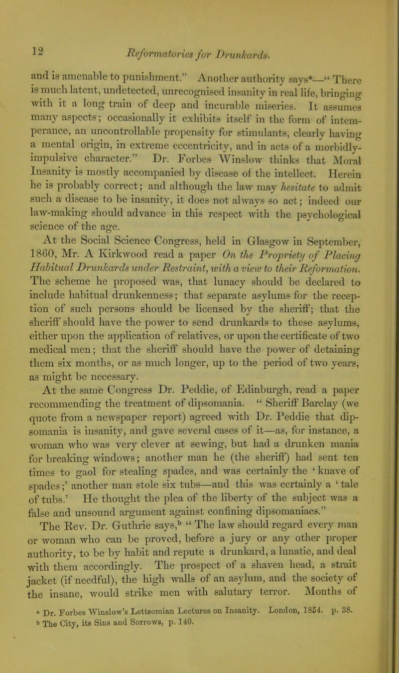 and is amenable to punishment.” Another authority says*—“ There is much latent, undetected, unrecognised insanity in real life, bringing with it a long train of deep and incurable miseries. It assumes many aspects 5 occasionally it exhibits itself in the form of intem- peiance, an uncontrollable propensity for stimulants, clearly having a mental origin, in extreme eccentricity, and in acts of a morbidly- impulsive character.” Dr. Forbes Winslow thinks that Moral Insanity is mostly accompanied by disease of the intellect. Herein he is probably correct; and although the law may hesitate to admit such a disease to be insanity, it does not ahvays so act; indeed our law-making should advance in this respect with the psychological science of the age. At the Social Science Congress, held in GlasgoAv in September, 1860, Mr. A Kirtwood read a paper On the Propriety of Placing Habitual Drunkards under Restraint., with a view to their Reformation. The scheme he proposed was, that lunacy should be declared to include habitual drunkenness; that separate asylums for the recep- tion of such persons should be licensed by the sheriff; that the sheriff shoidd have the power to send drunkards to these asylums, either upon the application of relatives, or upon the certificate of two medical men; that the sheriff should have the power of detaining them six months, or as much longer, up to the period of two years, as might be necessary. At the same Congress Dr. Peddie, of Edinbm’gh, read a paper recommending the treatment of dij)somania. “ Sheriff Barclay (we quote from a newspaper report) agreed with Dr. Peddie that dip- somania is insanity, and gave several cases of it—as, for instance, a woman who was very clever at sewing, but had a drunken mania for breaking windows; another man he (the sheriff) had sent ten times to gaol for stealing spades, and was certainly the ‘ knave of spades;’ another man stole six tubs—and this was certainly a ‘tale of tubs.’ He thought the plea of the liberty of the subject Avas a false and unsound argument against confining dipsomaniacs.” The Kev. Dr. Guthrie says,** “ The law should regard every man or Avoman Avho can be proved, before a jury or any other proper authority, to be by habit and repute a drunkard, a lunatic, and deal with them accordingly. The prospect of a shaven head, a strait jacket (if needful), the high walls of an asylum, and the society of the insane, Avould strike men Avith salutary terror. Months of ® Dr. Forbes Winslow’s Lettsomian Lectures on Insanity. London, 1864. p. 38. b The City, its Sins and Sorrows, p. 140.