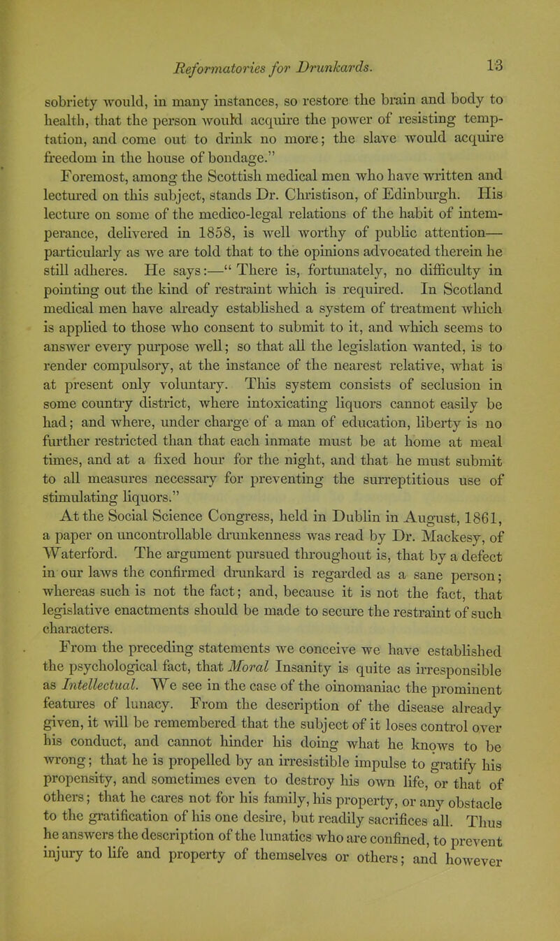 sobriety ■would, in many instances, so restore the brain and body to health, that the person would acquire the poAver of resisting temp- tation, and come out to drink no more; the slave would acquire freedom in the house of bondage.” Foremost, amono; the Scottish medical men who have written and lectm’ed on this subject, stands Dr. Christison, of Edinburgh. His lecture on some of the medico-legal relations of the habit of intem- perance, dehvered in 1858, is well worthy of public attention— pai-ticulai-ly as Ave are told that to the opinions advocated therein he still adheres. He says:—“ There is, fortunately, no difficulty in pointing out the kind of restraint Avhich is required. In Scotland medical men have already estabhshed a system of treatment which is apphed to those who consent to submit to it, and which seems to ansAver every purpose Avell; so that all the legislation Avanted, is to render compulsory, at the instance of the nearest relative, Avhat is at present only voluntary. Tliis system consists of seclusion in some country district, Avhere intoxicating liquors cannot easily be had; and where, under charge of a man of education, liberty is no further restricted than that each inmate must be at home at meal times, and at a fixed hour for the night, and that he must submit to all measures necessaiy for preventing the surreptitious use of stimulating liquors.” At the Social Science Congress, held in Dubhn in August, 1861, a paper on uncontrollable drunkenness was read by Dr. Mackesy, of AFaterford. The argument pursued throughout is, that by a defect in our laAvs the confirmed drunkard is regarded as a sane person; Avhereas such is not the fact; and, because it is not the fact, that legislative enactments shoidd be made to secm’e the restraint of such characters. From the preceding statements we conceive we have estabhshed the psychological fact, that Moral Insanity is quite as irresponsible as Intellectual. AVe see in the case of the oinomaniac the prominent features of lunacy. From the description of the disease already given, it Avill be remembered that the subject of it loses control over his conduct, and cannot liinder his doing what he knows to be Avrong; that he is propelled by an irresistible impulse to gratify his propensity, and sometimes even to destroy his OAvn life, or that of others; that he cares not for his family, his property, or any obstacle to the gratification of his one desire, but readily sacrifices all. Thus he ansAvers the description of the lunatics who are confined, to prevent injury to life and property of themselves or others; and however