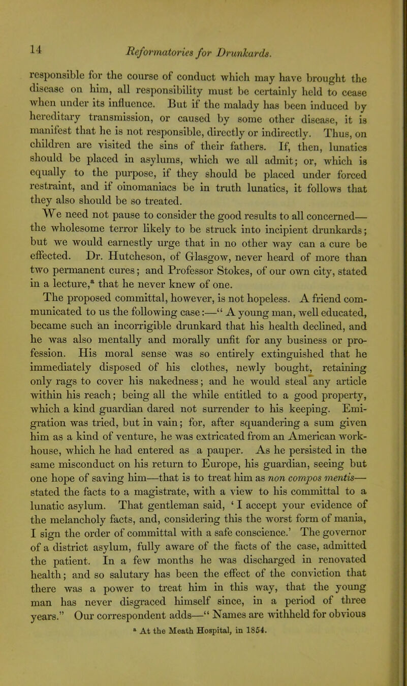 u responsible for the course of conduct which may have brought the disease on him, all responsibility must be certainly held to cease when under its influence. But if the malady has been induced by hereditary transmission, or caused by some other disease, it is manifest that he is not responsible, dix’ectly or indu'ectly. Thus, on children are visited the sins of their fathers. If, then, lunatics should be placed in asylums, which we all admit; or, which is equally to the purpose, if they should be placed under forced restraint, and if oinomaniacs be in truth lunatics, it follows that they also should be so treated. We need not pause to consider the good results to all concerned— the wholesome terror likely to be struck into incipient drunkards; but we would earnestly urge that in no other way can a cure be effected. Dr. Hutcheson, of Glasgow, never heard of more than two permanent cures; and Professor Stokes, of our own city, stated in a lecture,^ that he never knew of one. The proposed committal, however, is not hopeless. A friend com- municated to us the following case:—“ A young man, well educated, became such an incorrigible drunkard that his health declined, and he was also mentally and morally unfit for any business or pro- fession. His moral sense was so entirely extinguished that he immediately disposed of his clothes, newly bought, retaining only rags to cover his nakedness; and he would steal any article within his reach; being all the while entitled to a good property, which a kind guardian dared not sm’render to his keeping. Emi- gration was tried, but in vain; for, after squandering a sum given him as a kind of venture, he was extricated from an American w’ork- house, which he had entered as a pauper. As he persisted in the same misconduct on his return to Europe, his guardian, seeing but one hope of saving him—that is to treat liim as non compos mentis— stated the facts to a magistrate, with a view to his committal to a lunatic asylum. That gentleman said, ‘ I accept yoiu evidence of the melancholy facts, and, considering this the worst form of mania, I sign the order of committal xvith a safe conscience.’ The governor of a district asylum, fully aware of the facts of the case, admitted the patient. In a few months he was discliarged in renovated health; and so salutary has been the effect of the conviction that there was a power to treat him in this way, that the young man has never disgi'aced liimself since, in a period of three years.” Our correspondent adds—“ Names are mthheld for obvious * At the Meath Hospital, in 1854.