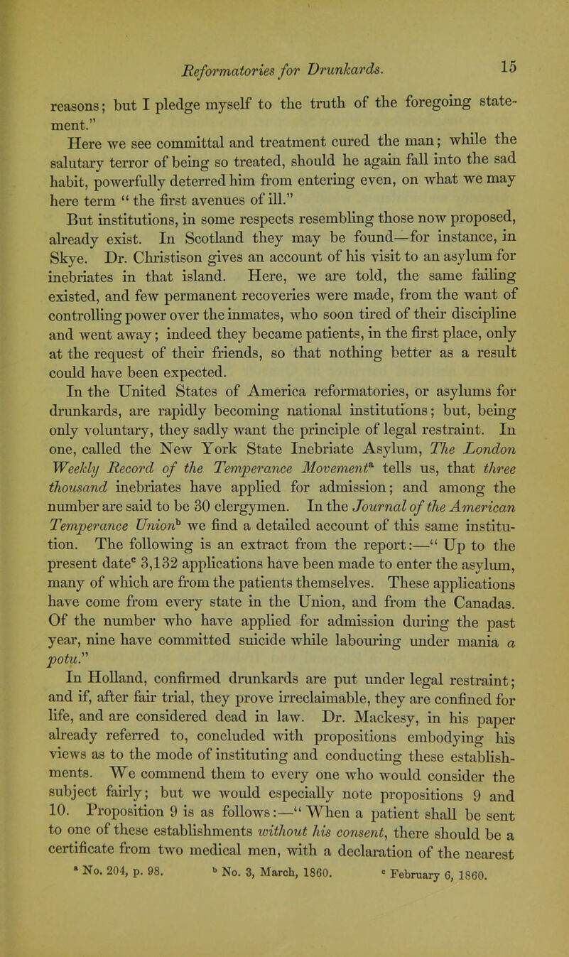 reasons; but I pledge myself to the truth of the foregoing state- ment.” Here we see committal and treatment cured the man; while the salutary teiTor of being so treated, should he again fall into the sad habit, powerfully deterred him from entering even, on what we may here term “ the first avenues of ill.” But institutions, in some respects resembling those now proposed, already exist. In Scotland they may be found—for instance, in Skye. Dr. Christison gives an account of his visit to an asylum for inebriates in that island. Here, we are told, the same failing existed, and few permanent recoveries were made, from the want of controlling power over the inmates, who soon tired of their discipline and went away; indeed they became patients, in the first place, only at the request of their friends, so that nothing better as a result could have been expected. In the United States of America reformatories, or asylums for drunkards, are rapidly becoming national institutions; but, being only voluntary, they sadly want the principle of legal restraint. In one, called the New York State Inebriate Asylum, The London Weekly Record of the Temperance Movement^ tells us, that three thousand inebriates have applied for admission; and among the number are said to be 30 clergymen. In the Journal of the American Temperance Union}' we find a detailed account of this same institu- tion. The following is an extract from the report:—“ Up to the present date® 3,132 applications have been made to enter the asylum, many of wliich are from the patients themselves. These applications have come from every state in the Union, and from the Canadas. Of the number who have applied for admission during the past year, nine have committed suicide wliile labouring under mania a potu. In Holland, confirmed drunkards are put under legal restraint ; and if, after fair trial, they prove irreclaimable, they are confined for life, and are considered dead in law. Dr. Mackesy, in his paper already referred to, concluded with propositions embodying his views as to the mode of instituting and conducting these establish- ments. We commend them to every one who would consider the subject fairly; but we woidd especially note propositions 9 and 10. Proposition 9 is as follows:—“ When a patient shall be sent to one of these establishments loithout his consent, there should be a certificate from two medical men, with a declaration of the nearest » No. 204, p. 98. No. 3, March, 1860. <= February 6, 1860.