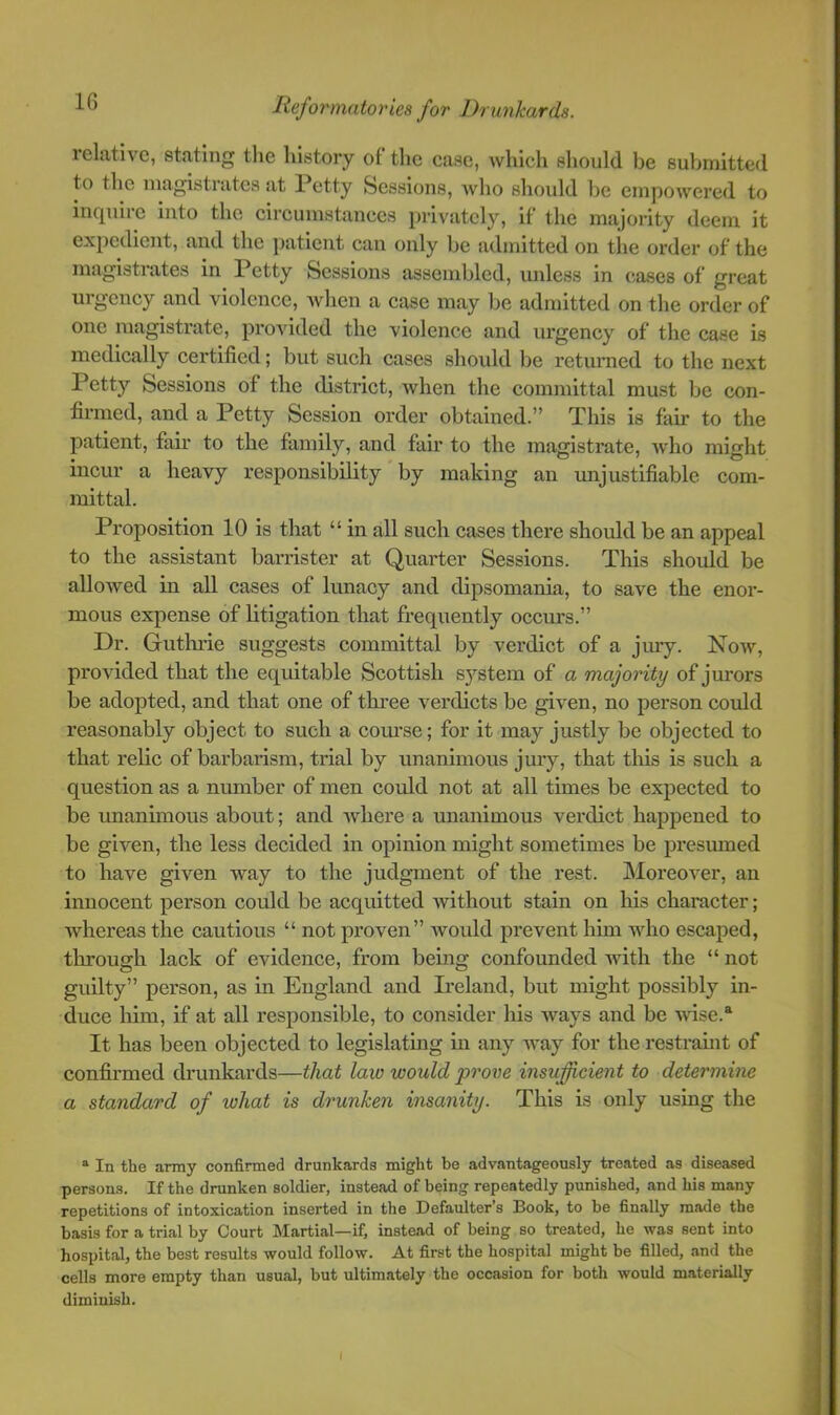 relative, stating tlie history of tlic ease, whicli should be submitted to the luagistrates at Petty Sessions, who should be empowered to inquiie into the circumstances privately, if the majority deem it expedient, and the j)atient can only be admitted on the order of the magistrates in Petty Sessions assembled, unless in cases of great urgency and violence, Avhen a case may be admitted on the order of one magistrate, provided the violence and urgency of the case is medically certified; but such cases should be returned to the next Petty Sessions of the district, Avhen the committal must be con- firmed, and a Petty Session order obtained.” This is fair to the patient, fair to the family, and fair to the magistrate, avIio might incur a heavy responsibility by making an unjustifiable com- mittal. Proposition 10 is that “ in all such cases there should be an appeal to the assistant barrister at Quarter Sessions. This should be allowed in all cases of lunacy and dipsomania, to save the enor- mous expense of litigation that frequently ocem’s.” Dr. Guthrie suggests committal by verdict of a jury. Now, provided that the equitable Scottish S3’^stem of a majority of jm’ors be adopted, and that one of three verdicts be given, no person could reasonably object to such a com’se; for it may justly be objected to that relic of barbarism, trial by unanimous jury, that this is such a question as a number of men could not at all times be expected to be unanimous about; and Avhere a unanimous verdict happened to be given, the less decided in opinion might sometimes be presumed to have given way to the judgment of the rest. Moreover, an innocent person could be acquitted without stain on his character; whereas the cautious “ not proven” Avould prevent him AAdio escaped, tlrrough lack of evidence, from being confounded Avith the “ not guilty” person, as in England and Ireland, but might possibly in- duce him, if at all responsible, to consider his Avays and be wise.“ It has been objected to legislating in any Avay for the restraint of confirmed drunkards—that law would -prove insufficient to determine a standard of what is drunken insanity. This is only using the ^ In the army confirmed drunkards might he advantageously treated as diseased persons. If the drunken soldier, instead of being repeatedly punished, and his many repetitions of intoxication inserted in the Defaulter’s Book, to he finally made the basis for a trial by Court Martial—if, instead of being so treated, he was sent into hospital, the best results would follow. At first the hospital might he filled, and the cells more empty than usual, but ultimately the occasion for both would materially diminish.