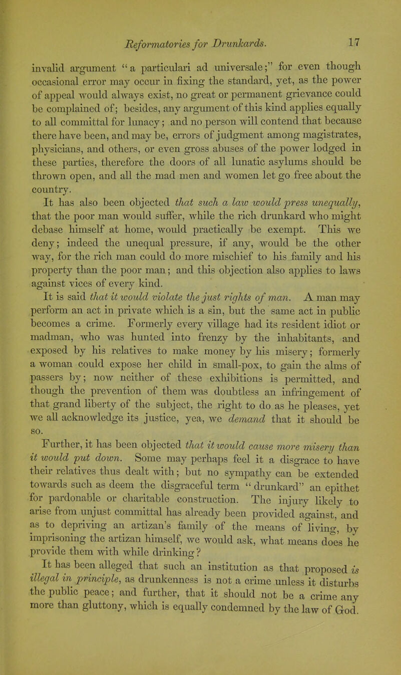 invalid alignment “a particulari ad universale;” for even though occasional error may occur in fixing the standard, yet, as the power of appeal would always exist, no great or permanent grievance could be complained of; besides, any argument of this kind applies equally to all committal for lunacy; and no person will contend that because there have been, and may be, eiTors of judgment among magistrates, physicians, and others, or even gross abuses of the power lodged in these parties, therefore the doors of all lunatic asylums should be thi’own open, and all the mad men and women let go free about the country. It has also been objected that such a law would press unequally., that the poor man would suffer, while the rich drunkard who might debase himself at home, would practically be exempt. This we deny; indeed the unequal pressure, if any, would be the other way, for the rich man could do more mischief to his family and his property than the poor man; and tliis objection also applies to laws against vices of every kind. It is said that it would violate the just rights of man. A man may perform an act in private which is a sin, but the same act in public becomes a crime. Formerly every village had its resident idiot or madman, who was hunted into frenzy by the inhabitants, and exposed by his relatives to make money by his misery; formerly a woman could expose her child in small-pox, to gain the alms of passers by; now neither of these exhibitions is permitted, and though the prevention of them was doubtless an infringement of that grand liberty of the subject, the right to do as he pleases, yet we all acknowledge its justice, yea, we demand that it should be so. Further, it has been objected that it would cause more misery than it would 'put down. Some may perhaps feel it a disgrace to have theur relatives thus dealt with; but no sympathy can be extended towards such as deem the disgraceful term “ drunkard” an epithet for pardonable or charitable construction. The injury likely to arise from unjust committal has already been provided against, and as to depriving an artizan’s family of the means of living, by imprisoning the artizan himself, we would ask, what means does he provide them 'with while drinldng ? It has been alleged that such an institution as that proposed is illegal in principle, as drunkenness is not a crime unless it disturbs the public peace; and further, that it should not be a crime any more than gluttony, which is equally condemned by the law of God.