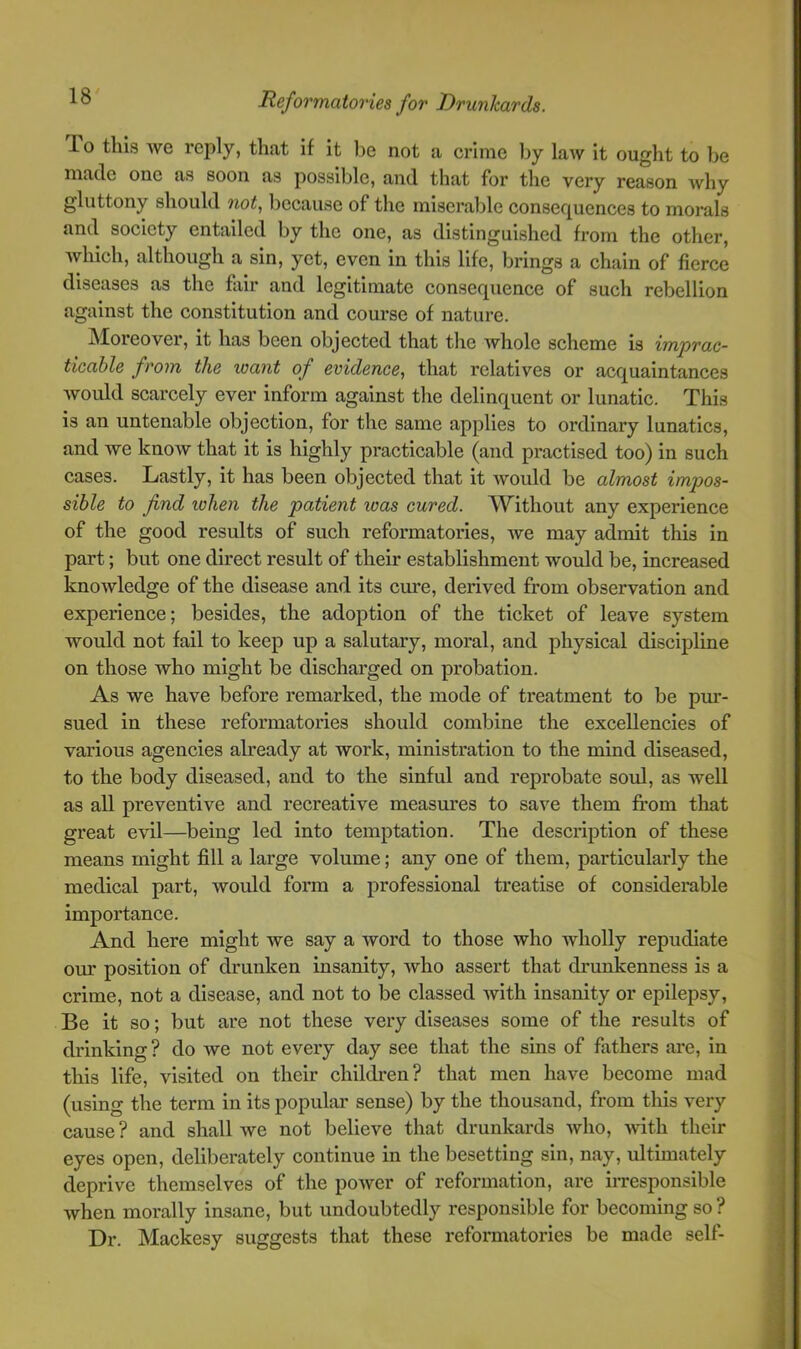 Po this Ave reply, that if it be not a crime by law it ought to be made one as soon as possible, and that for the very reason why gluttony should not, because of the miserable consequences to morals and society entailed by the one, as distinguished from the other, which, although a sin, yet, even in this life, brings a chain of fierce diseases as the fair and legitimate consequence of such rebellion against the constitution and course of nature. Moreover, it has been objected that the Avhole scheme is imprac- ticable from the xoant of evidence, that relatives or acquaintances would scarcely ever inform against the delinquent or lunatic. This is an untenable objection, for the same applies to ordinary lunatics, and we know that it is highly practicable (and practised too) in such cases. Lastly, it has been objected that it would be almost impos- sible to find lohen the patient was cured. A'Vithout any experience of the good results of such reformatories, Ave may admit this in part; but one direct result of their establishment would be, increased knowledge of the disease and its cm-e, derived from observation and experience; besides, the adoption of the ticket of leave system would not fail to keep up a salutary, moral, and physical discipline on those who might be discharged on probation. As we have before remarked, the mode of treatment to be pm*- sued in these reformatories should combine the excellencies of various agencies already at work, ministration to the mind diseased, to the body diseased, and to the sinful and reprobate soul, as well as all preventive and recreative measures to save them fi'om that great evil—being led into temptation. The description of these means might fill a large volume; any one of them, particularly the medical part, would form a professional treatise of considerable importance. And here might we say a word to those who wholly repudiate our position of drunken insanity, who assert that drunkenness is a crime, not a disease, and not to be classed with insanity or epilepsy, Be it so; but are not these very diseases some of the results of drinking ? do we not every day see that the sins of fathers are, in this life, visited on their children? that men have become mad (using the term in its popular sense) by the thousand, from this very cause? and shall we not believe that drunkards who, Avith their eyes open, deliberately continue in the besetting sin, nay, ultimately deprive themselves of the poAver of reformation, are iiTesponsible Avhen morally insane, but undoubtedly responsible for becoming so ? Dr. Mackesy suggests that these reformatories be made self-