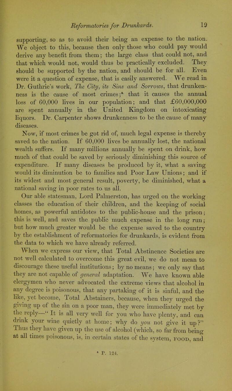 supporting, so as to avoid their being an expense to tlie nation. We object to this, because then only those who could pay would derive any benefit from them; the large class that could not, and that which would not, would thus be practically excluded. They should be supported by the nation, and should be for all. Even were it a question of expense, that is easily answered. We read in Dr. Guthrie’s work, 'Flie City, its Sins and Sorrows, that drunken- ness is the cause of most crimes;^ that it causes the annual loss of 60,000 lives in om* population; and that £60,000,000 are spent annually in the United Kingdom on intoxicating liquors. Dr. Carpenter shows drunkenness to be the cause of many diseases. Now, if most crimes be got rid of, much legal expense is thereby saved to the nation. If 60,000 lives be annually lost, the national wealth suffers. If many millions annually be spent on drink, how much of that could be saved by seriously diminishing this som’ce of expenditiue. If many diseases be i^roduced by it, Avhat a saving would its diminution be to families and Poor Law Unions; and if its widest and most general result, poverty, be diminished, what a national saving in poor rates to us all. Our able statesman. Lord Palmerston, has urged on the working classes the education of their children, and the keeping of social homes, as powerful antidotes to the public-house and the prison; this is well, and saves the public much expense in the long run; but how much greater would be the expense saved to the coimtry by the establishment of reformatories for drunkards, is evident from the data to wliich we have already referred. When we express our view, that Total Abstinence Societies are not well calculated to overcome this great evil, we do not mean to discourage these useful institutions; by no means; we only say that they are not capable of general adaptation. We have known able clergymen who never advocated the extreme views that alcohol in any degree is poisonous, that any partaking of it is sinful, and the like, yet become. Total Abstainers, because, Avhen they urged the giring up of the sin on a poor man, they were immediately met by the reply—“ It is all very Avell for you avIio have plenty, and can drink your wine quietly at home; Avhy do you not give it up?” Thus they have given up tlie use of alcohol (which, so far from being at all times poisonous, is, in certain states of the system, food, and • P. 124.