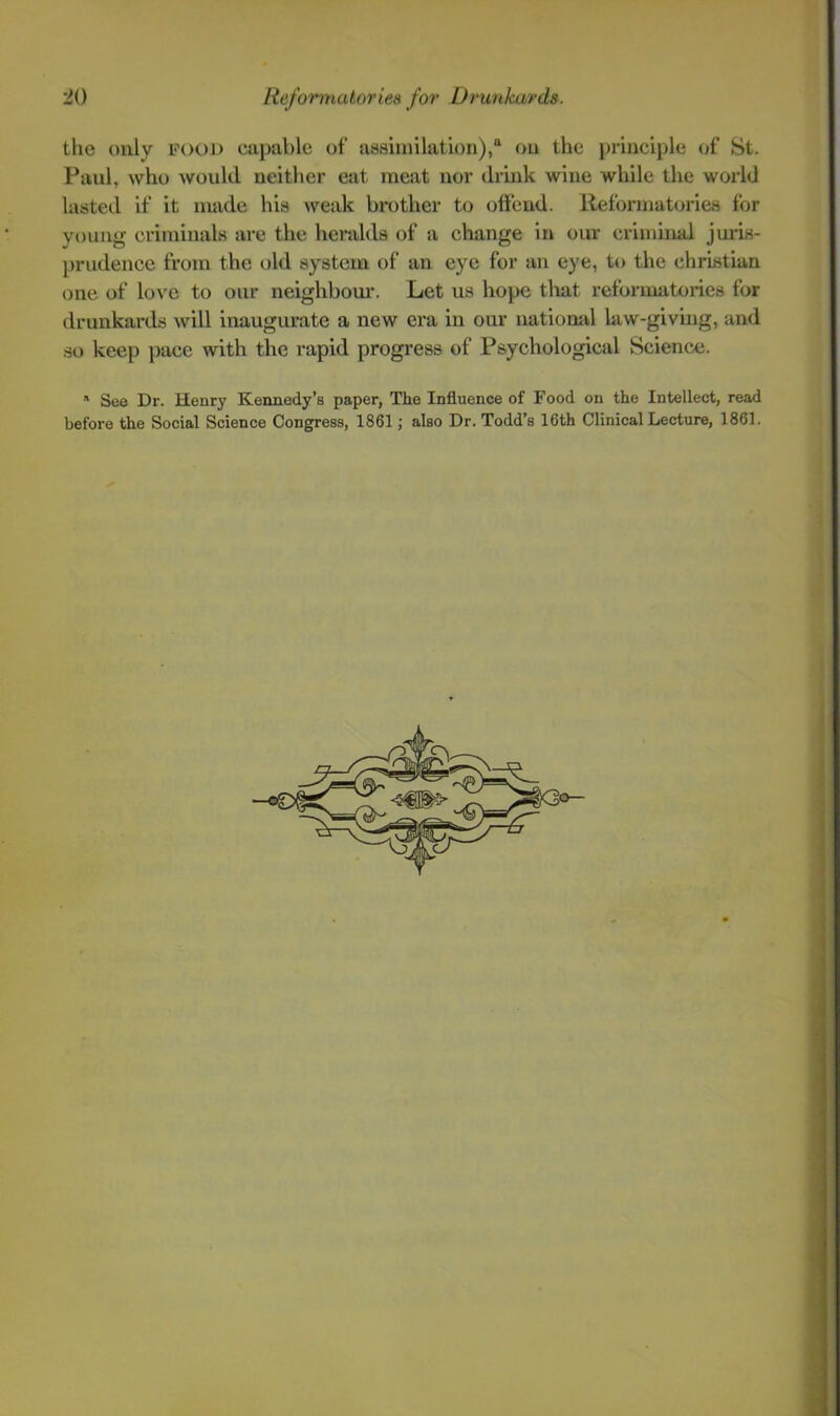 the only food capable of assimilation), on the i)rinciple of St. Paul, who would neither eat meat nor drink wine while the world lasteil if it made his \veak brother to offend. Reformatories for young criminaLs are the heralds of a change in our criminal juris- ])riidence from the old system of an eye for an eye, to the Christian one of love to our neighbom-. Let us hope tliat reformatories for drunkards will inaugurate a new era in our natiomd law-giving, and so keep jiace with the rapid progress of Psychological Science. See Dr. Henry Kennedy’s paper, The Influence of Food on the Intellect, read before the Social Science Congress, 1861; also Dr. Todd’s 16th Clinical Lecture, 1861.