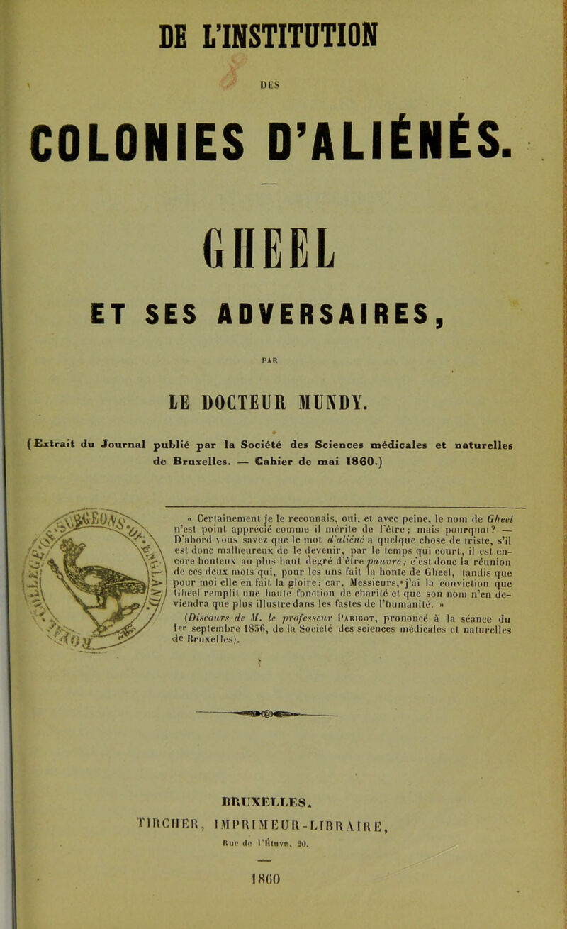 DE L’INSTITUTION > DKS COLONIES O’ALIÉNÉS. GHËËL ET SES ADVERSAIRES, PAR LE DOCTEUR MÜIVDY. (Extrait du Journal publié par la Société des Sciences médicales et naturelles de Bruxelles. — Cahier de mai 1860.) « Cerlainement je le reconnais, oui, et avec peine, le nom de Gheel n’est point apprécié comme il mérile de l'êlre; mais pourquoi? — D’abord vous savez que le mot d’aliéné a quelque chose de Irisle, s’il est donc mallieureux de le devenir, par le Icmps qui court, il est en- core lionleiix au plus haut de^ré d’ètre/Jaitare,- c'est donc la réunion de ces deux mois qui, pour les uns fait la honte de Gheel, tandis que pour moi elle en fait la gloire; car. Messieurs,*j’ai la conviction que Gheel remplit une haiile fonction de charité et que son nom n’eu de- viendra que plus illustre dans les fastes de l’humanité. » (Discours de If. le professeur Parigot, prononcé à la séance du 1er septembre 1856, de la Société des sciences médicales et naturelles de Bruxelles). 1 imuXELLES. TIUCIIEU, I.\ÏPRI\rEUl\-LIBR.URE, Uup (le l’iîliive, 90. 18(i0