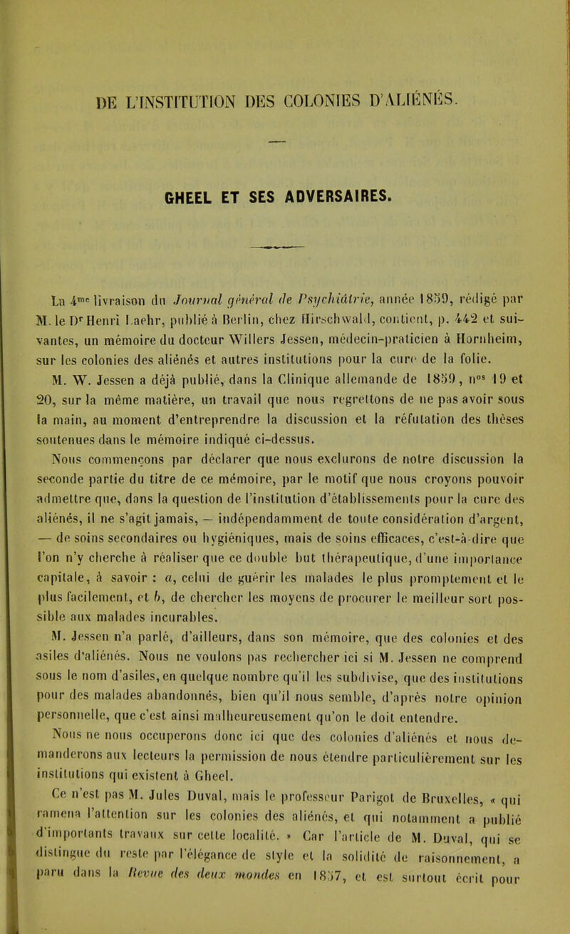 DE L’INSTITUTION DES COLONIES D’VUE NÉS. GHEEL ET SES ADVERSAIRES. Ln 4’® livraison du Journal ghièral (Je PsycJiiâlrie, année 1839, rédigé par M. le D* Henri l.aehr, publié à Berlin, chez Hirsclnvabl, contient, p. 44!2 et sui- vantes, un mémoire du docteur Willers Jessen, médecin-praticien à Hornlieim, sur les colonies des aliénés et autres institutions pour la cure de la folie. M. W. Jessen a déjà publié, dans la Clinique allemande de 1839, n”» 19 et 20, sur la même matière, un travail que nous regrettons de ne pas avoir sous la main, au moment d’entreprendre la discussion et la réfutation des thèses soutenues dans le mémoire indiqué ci-dessus. Nous commençons par déclarer que nous exclurons de notre discussion la seconde partie du titre de ce mémoire, par le motif que nous croyons pouvoir admettre que, dans la question de rinstilution d’établissements pour la cure des aliénés, il ne s’agit jamais, — indépendamment de toute considération d’argent, — de soins secondaires ou hygiéniques, mais de soins efficaces, c’est-à-dire que l’on n’y cliercbe à réaliser que ce double but tliérapeutique, d’une imporlance capitale, à savoir : a, celui de guérir les malades le plus promptement et le plus facilement, et 6, de chercher les moyens de procurer le meilleur sort pos- sible aux malades incurables. M, Jessen n’a parlé, d’ailleurs, dans son mémoire, que des colonies et des asiles d’aliénés. Nous ne voulons pas rechercher ici si M. Jessen ne comprend sous le nom d’asiles, en quelque nombre qu’il les subdivise, que des institutions pour des malades abandonnés, bien qu’il nous semble, d’après notre opinion personnelle, que c’est ainsi malheureusement qu’on le doit entendre. Nous ne nous occuperons donc ici que des colonies d’aliénés et nous de- manderons aux lecteurs la permission de nous étendre particulièrement sur les institutions qui existent à Gheel. Ce n’est pas M. Jules Duval, mais le professeur Parigot de Bruxelles, « qui ramena l’attention sur les colonies des aliénés, et qui notamment a publié d’importants travaux sur cette localité. » Car l’article de M. Duval, qui se distingue du reste par l’élégance de style et la solidité de raisonnement, a paru dans la llevuc des deux mondes en 1837, et est surtout écrit pour