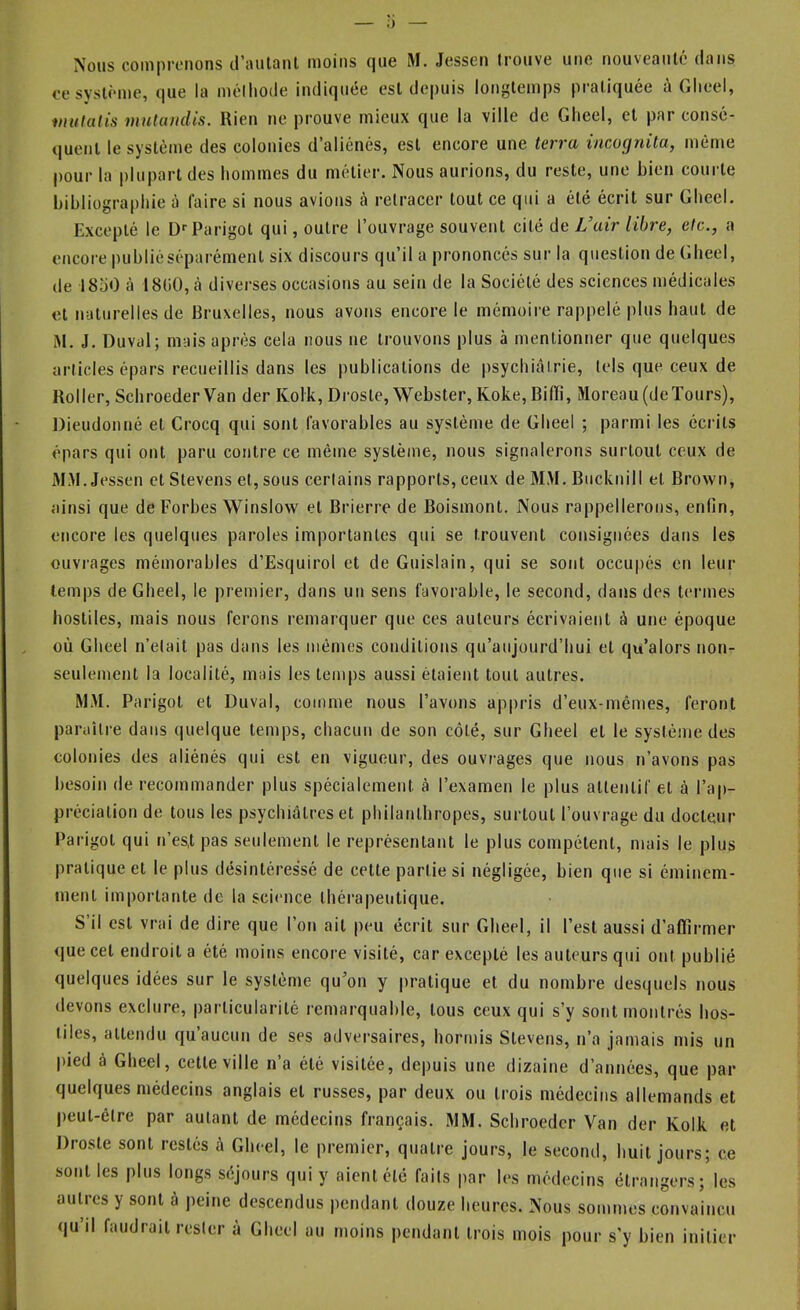 Nous comprenons il’aulanl moins que M. Jessen trouve une nouveauté dans ce système, que la méthode indiquée est depuis longtemps pratiquée û Gheel, inulatis mulandis. Rien ne prouve mieux que la ville de Gheel, et par consé- quent le système des colonies d’aliénés, est encore une terra imognita, mônie pour la plupart des hommes du métier. Nous aurions, du reste, une bien courte bibliographie à faire si nous avions à retracer tout ce qui a été écrit sur Gheel. Excepté le □■'Parigot qui, outre l’ouvrage souvent cité de Vair libre, etc., a encore publiéséparémenl six discours qu’il a prononcés sur la question de Gheel, de 18o0 à 1800, cà diverses occasions au sein de la Société des sciences médicales et naturelles de Bruxelles, nous avons encore le mémoire rappelé plus haut de M. J. Duval; mais après cela nous ne trouvons plus à mentionner que quelques articles épars recueillis dans les publications de psychiatrie, tels que ceux de Roller, SchroederVan der Kolk, Drosle, Webster, Koke,Bilfi, Moreau(deïours), Dieudonné et Crocq qui sont favorables au système de Gheel ; parmi les écrits épars qui ont paru contre ce même système, nous signalerons surtout ceux de MM. Jessen et Stevens et, sous certains rapports, ceux de 3LM. Bucknill et Brown, ainsi que de Forbes Winslow et Brierre de Boismont. Nous rappellerons, enfin, encore les quelques paroles importantes qui se trouvent consignées dans les ouvrages mémorables d’Esquirol et deGuislain, qui se sont occupés en leur temps de Gheel, le premier, dans un sens favorable, le second, dans des termes hostiles, mais nous ferons remarquer que ces auteurs écrivaient à une époque où Gheel n’etait pas dans les mêmes conditions qu’aujourd’hui et qu’alors non- seulement la localité, mais les temps aussi étaient tout autres. MM. Parigot et Duval, comme nous l’avons appris d’eux-mêmes, feront paraître dans quelque temps, chacun de son côté, sur Gheel et le système des colonies des aliénés qui est en vigueur, des ouvrages que nous n’avons pas besoin de recommander plus spécialement à l’examen le plus attentif et à l’ap- préciation de tous les psychiatres et philanthropes, surtout l’ouvrage du docteur Parigot qui n’es,t pas seulement le représentant le plus compétent, mais le plus pratique et le plus désintéressé de cette partie si négligée, bien que si éminem- ment importante de la sci(mce théi’apeutique. S’il est vrai de dire que l’on ait peu écrit sur Gheel, il l’est aussi d’affirmer que cet endroit a été moins encore visité, car excepté les auteurs qui ont publié quelques idées sur le système qu’on y |)ratique et du nombre desquels nous devons exclure, particularité remarquable, tous ceux qui s’y sont montrés hos- tiles, attendu qu aucun de ses adversaires, hormis Stevens, n’a jamais mis un pied à Gheel, cette ville n’a été visitée, depuis une dizaine d’années, que par quelques médecins anglais et russes, par deux ou trois médecins allemands et peut-être par autant de médecins français. MM. Schroedcr Van der Kolk et Droste sont restés à Gheel, le premier, quatre jours, le second, huit jours; ce sont les plus longs séjours qui y aient été fails par les médecins étrangers; les autres y sont à peine descendus pendant douze heures. Nous sommes convaincu qu’il faudrait rester à Gheel au moins pendant trois mois pour s’y bien initier