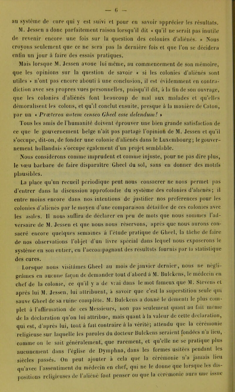 — (; au système de eure (lui y est suivi el pour eu savoir apprécier les résultats. RI. Jesseu a donc pnri'aitemeiil raison lürscpi’il dit « qu’il ne serait pas inutile de revenir encore une lois sur la question des colonies d’aliénés. » Nous croyons seulement que ce ne sera pas la dernière fois et que l’on se décidera enliti un jour î\ faire des essais prati(pies. Riais lors(|ue RI. Jesscn avoue lui même, au commencement de son mémoire, que les opinions sur la question de savoir « si les colonies d’aliénés sont utiles » n’ont pas encore abouti à une conclusion, il est é\idemnient en contr.i- diction avec ses propres vues personnelles, puisqu’il dit, à la fin de son ouvraj^e, que les colonies d’aliénés font beaucoup de mal aux malades et (pj’elles démoralisent les colons, et qu’il conclut ensuite, presque à la manière de Caton, par un « Prœterea antem ceaseo (Jheel esse delenduui! » Tous les amis de riuimanité doivent éprouver une bien grande satisfaction de ce <|ue le gouvernement belge n’ait pas partagé l’opinion de M. Jessen et qu’il s’occupe, dit-on, de fonder une colonie d’aliénés dans le Luxembourg; le gouver- nement hollandais s’occupe également d’un projet semblable. Nous considérons comme imprudent et comme injuste, pour ne pas dire plus, le vœu barbare de faire disparaître Gbeel du sol, sans en donner des motifs plausibles. La place qu’un recueil périodique peut nous consacrer ne nous permet pas d’entrer dans la discussion apiirofondie du système des colonies d’aliénés ; il entre moins encore dans nos intentions de justifier nos préférences pour les colonies d’aliénés par le moyen d’une comparaison détaillée de ces colonies avec les asiles. 11 nous suflira de déclarer en peu de mots que nous sommes l’ad- versaire de RI. Jessen et que nous nous réservons, après que nous aurons con- sacré encore (|uelques semaines à l’étude pratique de Gbeel, la tâche de faire de nos observations l’objet d’un livre spécial dans lequel nous exposerons le système en son entier, en raccompagnant des résultats lournis par la statistique des cures. Lorsque nous visitâmes Gbeel au mois de janvier dernier, nous ne négli- geâmes en aucune lacon de demander tout d abord à .M. Bulckons, le médecin eu chef de la colonie, ce qu’il y a de vrai dans le mot fameux que RI. Slevens et après lui RI. Jessen, lui attribuent, à savoir que c’est la superstition seule qui sauve Gbeel de sa ruine complète. RI. Bulckens a donné le demenli le plus com- plet à l’aflirmation de ces RIessieurs, non pas seulement quant au fait même de la déclaration qu’on lui attribue, mais quant à la valeur de cette déclaration, qui est, d’après lui, tout à fait contraire à la vérité; attendu que la cérémonie religieuse sur laquelle les paroles du docteur Bulckens seraient fondées n a lieu, comme on le sait généralement, que rarement, et qu’elle ne se pratiipie plus aucunement dans l’église de Dympbna, dans les formes usitées pendant les siècles passés. On peut ajouter à cela que la cérémonie n’a jamais lieu qu’avec rassentinient du médecin en chef, qui ne le donne que lorsque les dis- positions religieuses de l’aliéné fout penser ou que la cérémonie aura une issue t