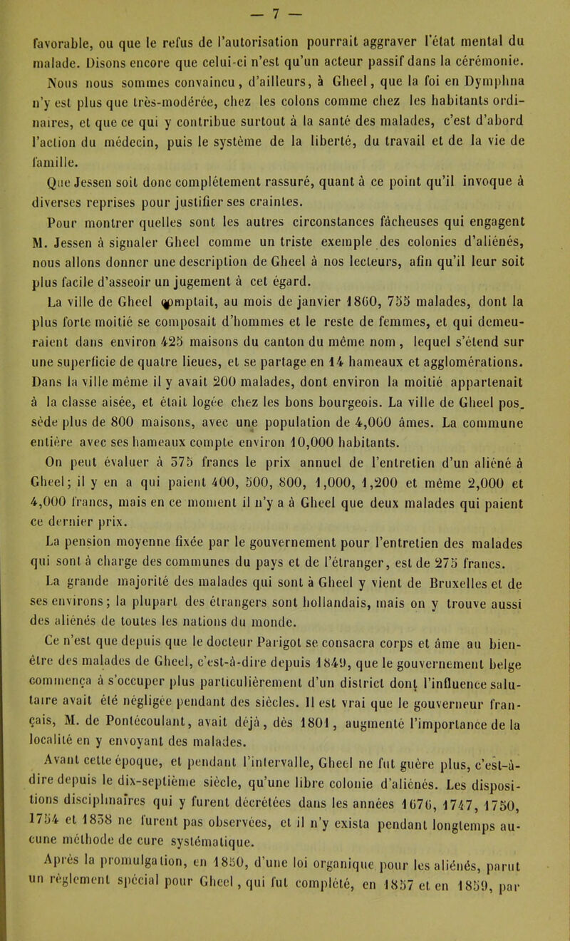 favorable, ou que le refus de l’autorisation pourrait aggraver l’état mental du malade. Disons encore que celui-ci n’est qu’un acteur passif dans la cérémonie. Nous nous sommes convaincu, d’ailleurs, à Glieel, que la foi en Dymphna n’y est plus que très-modérée, chez les colons comme chez les habitants ordi- naires, et que ce qui y contribue surtout à la santé des malades, c’est d’abord l’action du médecin, puis le système de la liberté, du travail et de la vie de famille. Que Jessen soit donc complètement rassuré, quant à ce point qu’il invoque à diverses reprises pour justifier ses craintes. Pour montrer quelles sont les autres circonstances fâcheuses qui engagent M. Jessen à signaler Gbeel comme un triste exemple des colonies d’aliénés, nous allons donner une description de Gbeel à nos lecteurs, afin qu’il leur soit plus facile d’asseoir un jugement à cet égard. La ville de Gbeel (^mptait, au mois de janvier J8GO, 755 malades, dont la plus forte moitié se composait d’hommes et le reste de femmes, et qui demeu- raient dans environ 425 maisons du canton du même nom , lequel s’étend sur une sujierficie de quatre lieues, et se partage en 14 hameaux et agglomérations. Dans la ville même il y avait 200 malades, dont environ la moitié appartenait à la classe aisée, et était logée chez les bons bourgeois. La ville de Gbeel pos. sède plus de 800 maisons, avec une population de 4,000 âmes. La commune entière avec ses hameaux compte environ 10,000 habitants. On peut évaluer à 575 francs le prix annuel de l’entretien d’un aliéné à Gbeel; il y en a qui paient 400, 500, 800, 1,000, 1,200 et même 2,000 et 4,000 francs, mais en ce moment il n’y a à Glieel que deux malades qui paient ce dernier }irix. La pension moyenne fixée par le gouvernement pour l’entretien des malades qui sont à charge des communes du pays et de l’étranger, est de 275 francs. La grande majorité des malades qui sont à Gbeel y vient de Bruxelles et de ses environs; la plupart des étrangers sont hollandais, mais on y trouve aussi des aliénés de toutes les nations du monde. Ce n’est que depuis que le docteur Parigot se consacra corps et âme au bien- être des malades de Gbeel, c’est-à-dire depuis 1841), que le gouvernement belge commença à s’occuper plus particulièrement d’un district dont l’influence salu- taire avait été négligée pendant des siècles. Il est vrai que le gouverneur fran- çais, M. de Pontécoulant, avait déjà, dès 1801, augmenté l’importance de la localité en y envoyant des malades. Avant cette époque, et pendant l’intervalle, Gbeel ne fut guère plus, c’est-à- dire depuis le dix-septième siècle, qu’une libre colonie d’aliénés. Les disposi- tions disciplinaires qui y furent décrétées dans les années lü7fi, 1747, 1750, 1754 et 1858 ne furent pas observées, et il n’y exista pendant longtemps au- cune méthode de cure systématique. Après la promulgation, en 18ü0, d’une loi organique pour les aliénés, parut un règlement spécial pour Gbeel, qui fut complété, en 1857 et en 1859, par