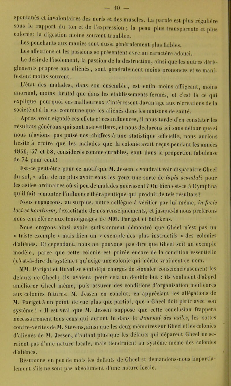 spontanés ol involontaires des nerfs et des muscles. La sous le rapport du ton et de l’expression ; la peau colorée; la digestion moins souvent troublée. parole est plus régulière plus transparente et plus Les penchants aux manies sont aussi généralement plus faibles. Les ailectiotis et les liassions se présentent avec un caractère adouci. Le désir de I isolement, la passion de la destruction, ainsi que les autres dérè- glements |)ropres aux aliénés, sont généralement moins prononcés et se mani- festent moins souvent. Létat des malades, dans son ensemble, est enfin moins aflligeant, moins anormal, moins brutal que dans les établissements fermés, et c’est là ce qui explique pourcpioi ces malheureux s’intéressent davantage aux récréations de la société et à la vie commune que les aliénés dans les maisons de santé. Après avoir signalé ces eflets et ces influences, il nous tarde d’en constater les résultats généraux qui sont merveilleux, et nous déclarons ici sans détour que si nous n avions pas puisé nos cbiflres à une statistique oiricielle, nous aurions hésité à croire que les malades que la colonie avait reçus perulunt les années -I85G, 57 et 58, considérés comme curables, sont dans la proportion fabuleuse de 74 pour cent ! Est-ce peut-être pour ce motif que M. Jessen « voudrait voir disparaître Gbeel du sol, » afin de ne plus avoir sous les yeux une sorte de lapis scandali pour les asiles ordinaires où si peu de malades guérissent ? Ou bien est-ce à Dymphna qu’il fait remonter l’influence thérapeutique qui produit de tels résultats? Nous engageons, au surplus, notre collègue à vérifier par lui-même, in fade lüci et hominum, l’exactitude de nos renseignements, et jusque-là nous préférons nous en, référer aux témoignages de MM. Parigot et Bulckens. Nous croyons ainsi avoir suffisamment démontré que Gbeel n’est pas un * triste exemple j> mais bien un « exem|)le des plus instructifs » des colonies d’aliénés. Et cependant, nous ne pouvons pas dire que Gbeel soit un exemple modèle, parce que cette colonie est privée encore de la condition essentielle (c’est-à-dire du système) qu’exige une colonie qui mérite vraiment ce nom. MM. Parigot et Duval se sont déjà chargés de signaler consciencieusement les défauts de Gbeel; ils avaient pour cela un double but : ils voulaient d’abord améliorer Gbeel même, puis assurer des conditions d’organisation meilleures aux colonies futures. 31. Jessen en conclut, en appréciant les allégations de M. Parigot à un point de vue plus que partial, que « Gbeel doit périr avec son système ! » Il est vrai que M. Jessen suppose que cette conclusion frappera nécessairement tous ceux qui auront lu dans le Journal des asiles, les sottes contre-vérités de M. Stevens,ainsi (|ue les deux mémoires sur Gbeel et les colonies d’aliénés de M. Jessen, d’autant plus que les défauts qui déparent Gbeel ne se- raient pas d’une natui'c locale, mais tiendraient au système même dos colonies d’aliénés. Résumons en pende mots les défauts de Gbeel et demandons-nous impartia- lement s’ils ne sont pas absolument d’une nature locale.