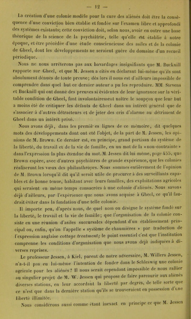 La créulion d’une colonie modèle pour la cure des aliénés doit élrc la consé- quence d’une conviclion bien établie et (ondée sur rexamen libre et approfondi des systèmes existants; cette conviclion doit, selon nous, avoir en outre une base lbèori(|ue de la science de la psycliiûlrie, telle qu’elle est établie à notre époque, cl être précédée d’une élude consciencieuse des asiles et de la colonie de Gbeel, dont les développements ne seraient guère du domaine d’un recueil périodique. Nous ne nous arrêterons pas aux bavardages insignifiants que M. Hucknill rapporte sur Gbeel, et que M. Jessen a cités en déclarant lui-mème qu’ils sont absolument dénués de toute preuve; dès lors il nous est d’ailleurs imi)ossible de comprendre dans quel but ce dernier auteur a pu les reproduire. MM Slevens et Bucknill qui ont donné des preuves si évidentes de leur ignorance sur la ■véri- table condition de Gbeel, font involontairement naître le soupçon que leur but a moins clé de critiquer les défauts de Gluîel dans un intérêt général que de s’associer à d’autres détracteurs et de jeter des cris d’alarme au détriment de Gbeel d ans un intérêt jirivé. Nous avons déjà, dans les premiè’es lignes de ce mémoire, dit quelques mots des développements dont ont été l’objet, de la part de 51. Jessen, les opi- nions de M. Brown. Ce dernier est, en principe, grand partisan du système de la liberté, du travail et de la vie de famille, en un mol de la » non-conlrainle » dans l’expression la plus étendue du mot.M. Jessen dit lui même, page 45;j, que Brown espère, avec d’autres psycbiàtres de grande expérience, que les colonies réaliseront les vœux des philanthropes. Nous sommes entièrement de l’opinion de iM. Brown lorsqu’il dit qu’il serait utile de procurera des surveillants capa- bles eide bonne tenue, habitant avec leurs familles, des exploitations agricoles qui seraient en même temps consacrées à une colonie d’aliénés. Nous savons déjà d’ailleurs, par l’expérience que nous avons acquise à Gbeel, ce qu’il laii- drait éviter dans la fondation d’une telle colonie. Il importe peu, d’après nous, de quel nom on désigne le système fondé sur la liberté, le travail et la vie de famille; que l’organisation de la colonie con- siste en une réunion d’asiles succursales dépendant d un établissement piin- cipal ou, enfin, qu’on l’appelle « système de chaumières » par traduction de l’expression anglaise cottage treatment; le point essentiel cest que 1 institution comprenne les conditions d’organisation que nous avons déjà indiquées à di- verses reprises. Le pi-ofesseur Jessen, à Kiel, parent de notre adversaire, M. Willers Jessen, n’a-l-il pas eu lui-même l’intention de fonder dans le Schleswig une colonie agricole pour les aliénés? Il nous serait cependant impossible de nous rallier au singulier projet de M. \V. Jessen qui propose de faire parcouiii aux aliénés diverses stations, en leur accordant la liberté par degrés, de telle soi le ipie ce n’est (luc dans la dernière station qu’ils se trouveraient en possession d’une liberté illimitée. Nous considérons aussi comme étant inexact en principe ce ipie M. Jessen
