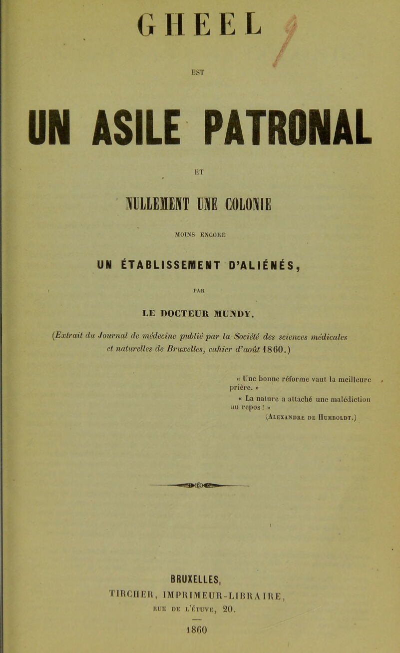 G H E E L EST UN ASILE PATRONAL ET milLLEIHENT UNE COLONIE MOINS ENGOUE UN ÉTABLISSEMENT D’ALIÉNÉS, PAR LE DOCTEUR MUIVDY. {Extrait du Journal de médecine 'public par la Société des sciences médicales et naturelles de Bruxelles, cahier d’août 18GO.) « Une bonne réforme vaut la meilleure . prière. » « La nalurc a allaché une malcdiclion au repos! » (Alexandue de IIumdoldt.) BRUXELLES, TIRCIIEU, IMPRIMEUR-LIBUAIUE, lUIE DE l/ÉTUVE, 20. 1800