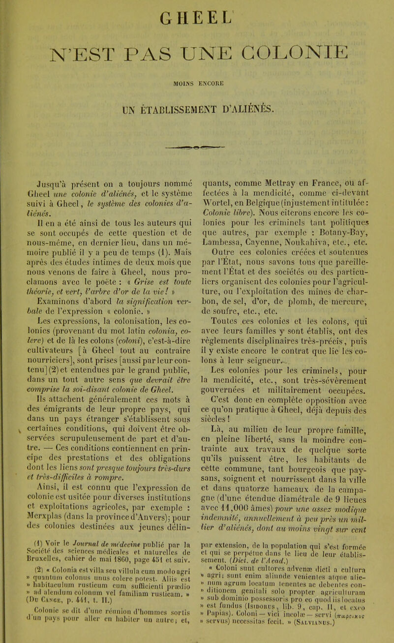 N’EST PAS UNE COLONIE MOINS ENCOIIE UN ÉTABIJSSEMENT D’ALIÉNÉS. Jusqu’à présent on a toujours nommé Glieel ime colonie iValiéncs, et le système suivi à Gheel, le syslème des colonies d’a- liénés. Il en a été ainsi de tous les auteurs qui se sont occupés de cette question et de nous-méme, en dernier lieu, dans un mé- moire publié il y a peu de temps (1). 3fais après des études intimes de deux mois que nous venons de faire à Gheel, nous pro- clamons avec le poète : « Grise est toute théorie, et vert, l’arbre d’or de la vie ! » Examinons d’abord la signification ver- bale de l’expression « colonie. » Les expressions, la colonisation, les co- lonies (provenant du mot latin colonia, co- lère) et de là les colons (coloni), c’est-à-dire cultivateurs [à Gheel tout au conti'aire nourriciers], sont prises [aussi par leur con- tenu] (2) et entendues par le grand public, dans un tout autre sens que devrait être comprise la soi-disant colonie de Gheel. Ils attachent généralement ces mots à des émigrants de leur propre pays, qui dans un pays étranger s’établissent sous ^ certaines conditions, qui doivent être ob- servées scrupuleusement de part et d’au- tre. — Ces conditions contiennent en prin- cipe des prestations et des obligations dont les liens sont presque toujours très-durs et très-difficiles ci rompre. Ainsi, il est connu que l’expression de colonie est usitée pour diverses institutions et exploitations agricoles, par exemple : Merxplas (dans la province d’Anvers); pour <lcs colonies destinées aux jeunes délin- (1) Voir le Journal de mcdecine public par la Société (les sciences médicales et naturelles de llruxellcs, cahier de mai tSGO, page 4-51 et suiv. (2l K Colonia est villa seu villula cum modo agri » quantum colonus iiiius colere polcst. Aliis est » habitacuium rusticum cum sufllcienli prædio » ml alendum colonuin vcl familiam ruslicarn. » (Du Cance, p. M, t. II.) Colonie se dit d’une réunion d'hommes sortis d un pays pour aller en habiter un autre; et, quants, comme Mettray en France, ou af- fectées à la mendicité, comme ci-devant Wortel, en Belgique (injustement intitulée : Colonie libre). Nous citerons encore les co- lonies pour les criminels tant politiques que autres, par exemple : Botany-Bay, Lambessa, Cayenne, Noukahiva, etc., etc. Outre ces colonies créées et soutenues par l’Etat, nous savons tous que pareille- ment l’Etat et des sociétés ou des particu- liers organisent des colonies pour l’agricul- ture, ou l’exploitation des mines de char- bon, de sel, d’or, de plomb, de mercure, de soufre, etc., etc. Toutes ces colonies et les colons, qui avec leurs familles y sont établis, ont des règlements disciplinaires très-précis, puis il y existe encore le contrat que lie les co- lons à leur seigneur.-.,. Les colonies pour les criminels, pour la mendicité, etc., sont très-sévèrement gouvernées et militairement occupées. C’est donc en complète opposition .avec ce qu’on pratique à Gheel, déjà depuis des siècles ! Là, au milieu de leur propre famille, en pleine liberté, sans la moindre con- trainte aux travaux de quelque sorte qu’ils puissent être, les habitants de cette commune, tant bourgeois que pay- sans, soignent et nourrissent dans la ville et dans quatorze hameaux de la campa- gne (d’une étendue diamétrale de 9 lieues avec U ,000 âmes)/»OM?* une assez modique indemnité, annuellement à peu près un mil- lier d’aliénés, dont au moins vingt sur cent par extension, rie la population nui s’est formée et qui se perpétue clans le lieu de leur établis- sement. (Dicl. de l’Acad.) « Coloni sunl cultcjres advenœ dicti a cultura » agri; siint enim aliiinde venienles atqnc alie- » nimi agruin Iqcatuin lenenles ac debeiites con- » ditionem^ genilali solo propter agriculliirain » sub dominio possessoris pro eo quod iisloealiis » est fundus (Isipouus, lib. 9, cap. Il, et exeo » Papias). Coloni —vici iiuîolæ — servi (7r»fluixov » servus) nécessitas fccil. » (Salvianus.)