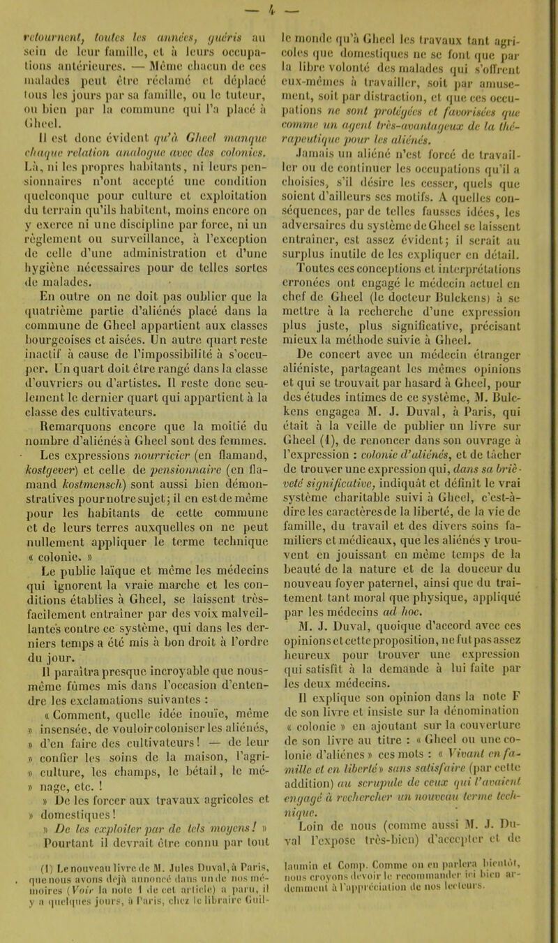 i — rvluurnentj toulcs les annccfi, (jucris au si’iii (le leur famille, el à leurs occiipa- lioiis anlc-rieures. — lM(îmc chacun de ces malades peut êire rciclamé cl déplacié Ions les jours par sa famille, ou le tuteur, ou bien par la commune (]ui l’a placé à (lheel. Il est doue évidcul qu^à Ghecl manque chaque relation analoc/ae avec des colonies. Là, ui l(!s propres hahilanls, ui leurs peii- siounaires n’ont accepté une condition tiuelcomiue pour culture cl exploitation (lu terrain (lu’ils habitent, moins encore on y exerce ni une discipline par force, ni un règlement ou surveillance, à l’exception de celle d’une administration et d’une hygiène nécessaires pour de telles sortes de malades. En outre on ne doit pas oublier (|ue la ipiatrièiue partie d’aliénés placé dans la commune de Ghecl appartient aux classes bourgeoises et aisées. Un autre (juart reste inactif à cause de l’impossibilité à s’occu- jier. Un quart doit être rangé dans la classe d’ouvriers ou d’artistes. 11 reste donc seu- lement le dernier quart qui appartient à la classe des cultivateurs. Remarquons encore que la moitié du jiombre d’aliénés à Ghecl sont des femmes. Les expressions nourricier (en flamand, kostgever) et celle de pensionnaire (en fla- mand kostmensch) sont aussi bien démon- stratives pournotresujet; il en estderaémc pour les habitants de cette commune et de leurs terres auxquelles on ne peut nullement appliquer le terme technique « colonie. » Le public laïque et meme les médecins qui ignorent la vraie marche et les con- ditions établies à Gheel, se laissent très- facilement entraîner par des voix malveil- lantes contre ce système, qui dans les der- niers temps a été mis à bon droit à l’ordre du jour. 11 paraîtra presque incroyable que nous- mème fûmes mis dans l’occasion d’enten- dre les exclamations suivantes : (( Comment, quelle idée inouïe, même I) insensée, de vouloir coloniser les aliénés, » d’en faire des cultivateurs! — de leur n confler les soins de la maison, l’agri- I) culture, les champs, le bétail, le mé- » nage, etc. ! » üe les forcer aux travaux agricoles et » domcstiipics ! » De les exploiter par de tels moyens ! « Pourtant il devrait être connu par tout (I) Le nouveau livre (le M. Jules niival,à Paris, . que nous avons déjà aimoneé dans iiiiile nos im'- nioires (Voir la note I de ecl arlicUq a ])arti, il y a (|iu'li|nrs jours, à l’aris, chez le libraire (îtiil- Ic monde (pi’à Ghecl les travaux tant agri- coles (jue domesliciucs ne se font (juc par la libre volonté des malades qui s’olfrciit eux-memes a travailler, soit j)ar amuse- ment, soit par distraction, et <jue ces occu- |)ations ne sont protégées et favorisées que eomme. un agent très-avantageux de la thé- rapeutique pour les aliénés. .lamais un aliéné n’est forcé de travail- ler ou de continuer les occupations (ju’il a choisies, s’il désire les cesser, (]uels que soient d’ailleurs ses motifs. A (luelles con- séquences, par de telles fausses idées, les adversaires du système de Ghecl se laissent entraîner, est assez évident j il serait au surjilus inutile de les expliquer en détail. Toulcs ces conceptions el interprétations erronées ont engagé le médecin actuel en chef de Ghecl (le docteur IJulckens) à se mettre à la recherche d’une expression plus juste, plus significative, précisant mieux la méthode suivie à Gheel. De concert avec un médecin étranger aliéniste, partageant les memes opinions et qui SC trouvait par hasard à Gheel, pour des études intimes de ce système, M. lîulc- kens engagea M. J. Duval, à Paris, qui était à la veille de publier un livre sur Ghecl (I), de renoncer dans son ouvrage à l’expression ; colonie d’aliénés, et de tâcher de trouver une expression qui, dans sa briè- veté signi/icutivej indiquât et définît le vrai système charitable suivi à Gheel, c’est-à- dire les caractères de la liberté, de la vie de famille, du travail et des divers soins fa- miliers el médicaux, que les aliénés y trou- vent en jouissant en même temps de la beauté de la nature et de la douceur du nouveau foyer paternel, ainsi que du trai- tement tant moral que physique, applicpié par les médecins cul hoc. 31. .1. Duval, quoique d’accord avec ces opinionsctcetlcproposilion, ne fut pas assez heureux pour trouver une cxj)ression qui satisfit à la demande à lui faite ]iar les deux médecins. Il explique son opinion dans la note F de son livre et insiste sur la dénomination Il colonie » en ajoutant sur la couverture de son livre au titre : « Ghecl ou une co- lonie d’aliéncs» ces mots : « Vivant en fa- mille et en liberté m sans satisfaire (jiar cette addition) au scrupule de ceux qui l’avaient engagé à rechercher un nouveau terme tech- nique. Loin de nous (comme aussi 31. .1. Du- val l’exjiosc très-hien) d’acccjttcr et de lumnin el Conq>. Comme on en iiarlera hientul, nous croyons (li'Vüir le reromiiiiimler ici l'icn .ir- (terninent à ra|>l>i éciiUion ilc nos lecleui b.