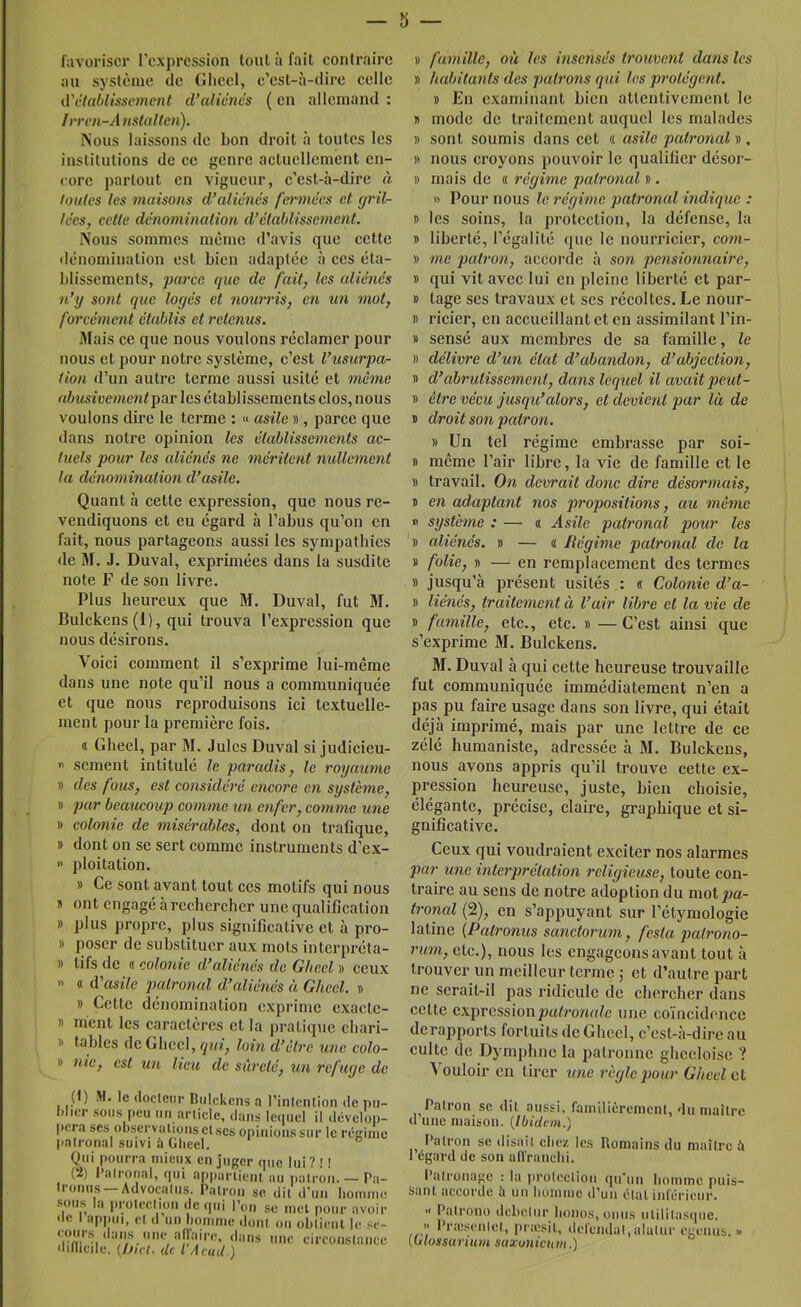 — 5 favoriser l’expression tout à fait eonlrairc au système de Glieel, c’est-à-dire celle û'claldissement d’aliénés ( en allemand : Irren-A nstal(en). Nous laissons de bon droit à toutes les institutions de ce genre actuellement en- core partout en vigueur, c’est-à-dire à loulcs les tnaisons d’aliénés feimiécs et gril- lées, cette dénomination d’établissement. Nous sommes même d’avis que cette dénomination est bien adaptée à ces éta- blissements, parce que de fait, les aliénés n’y sont que logés et nourris, en un mot, forcément établis et retenus. Mais ce que nous voulons réclamer pour nous et pour notre système, c’est l’usurpa- tion d’un autre terme aussi usité et même abusivementpov les établissements clos, nous voulons dire le terme : « asile », parce que dans notre opinion les établissements ac- tuels pour les aliénés ne méritent nullement la dénomination d’asile. Quant à cette expression, que nous re- vendiquons et eu égard à l’abus qu’on en fait, nous partageons aussi les sympatbies de M. J. Duval, exprimées dans la susdite note F de son livre. Plus heureux que M. Duval, fut M. Bulckens (1), qui trouva l’expression que nous désirons. Voici comment il s’exprime lui-même dans une note qu’il nous a communiquée et que nous reproduisons ici textuelle- ment pour la première fois. « Ghecl, par M. Jules Duval si judicieu- •> sèment intitulé le pai'adis, le royaume » des fous, est considéré encore en système, » par beaucoup comme un enfer, comme xme » colonie de misérables, dont on trafique, » dont on se sert comme instruments d’ex- » ploitation. » Ce sont avant tout ces motifs qui nous » ont engagé à rechercher une qualification » plus propre, plus significative et à pro- » poser de substituer aux mots interpréta- » tifs de « colonie d’aliénés de Glieel » ceux » « d’asile patronal d’aliénés à Ghecl. » » Cette dénomination exprime exacte- » ment les caractères et la pratique chari- » tables de Ghecl, qui, loin d’èlrc une colo- » 7iic, est un lieu de sûreté, un refuge de (1) M. le docleui’ Bulckens a l’inlcnlion de pu- blier sous peu un article, dans Iciiiicl il ilévclop- (icra ses observations etscs opinions sur le rcginic patronal suivi à Gheel. Qui pourra mieux en juger que lui? ! ! (2) l’a trouai, qui appartient au patron. — Pa- Iromis —Advocatus. Patron se dit d'un homme sous la protection de (pii Pou se met pour avoir •le I appui, et d un homme dont ou obtient le .m- eoiir.s clans une aiïaire, dans une eireoiistaiiee dilheile. (hict. de l A cud ) 1) famille, oii les insensés trouvoit dans les B habitants des patrons qui les protègent. B En examinant bien attentivement le B mode de traitement auquel les malades B sont soumis dans cet « asile patronal b , B nous croyons pouvoir le qualifier désor- B mais de « régime paU'onal b . » Pour nous le 7'égime patronal mdique : B les soins, la protection, la défense, la B liberté, l’égalité que le nourricier, co77i- )) 77ie pat7'on, accorde à son pe7ision7iaire, B qui vit avec lui en pleine liberté et par- B tage scs travaux et scs récoltes. Le nour- B ricier, en accueillant et en assimilant l’in- B sensé aux membres de sa famille, le B déliTyre d’un état d’abandon, d’abjection, B d’ahrutisseme7it, da7is leq7iel il avait peut- B être vécu jusqu’alors, et devient par là de B droit S071 pair071. B Un tel régime embrasse par soi- B même l’air libre, la vie de famille et le B travail. O/i devrait do7ic dire déso7'7nais, B en adapta7it nos propositions, au 77iême » systètne : — « Asile pat7'onal pour les B aliénés, b — a liégwie patronal de la B folie, B — en remplacement des termes B jusqu’à présent usités .: « Colonie d’a- B liénés, traite77ie7it à l’air libre et la vie de B fa7nille, etc., etc. b —C’est ainsi que s’exprime M. Bulckens. M. Duval à qui cette heureuse trouvaille fut communiquée immédiatement n’en a pas pu faire usage dans son livre, qui était déjà imprimé, mais par une lettre de ce zélé humaniste, adres.sée à M. Bulckens, nous avons appris qu’il trouve cette ex- pression heureuse, juste, bien choisie, élégante, précise, claire, graphique et si- gnificative. Ceux qui voudraient exciter nos alarmes pur U7ie inte7'prétation religieuse, toute con- traire au sens de notre adoption du mot joa- t7'07ial (2), en s’appuyant sur l’étymologie latine {Pab'onus sa7ictorum, festa pah'ono- 7'im, etc.), nous les engageons avant tout à trouver un meilleur terme j et d’autre part ne serait-il pas ridicule de chercher dans cette expressionjoa/ronufe une coïncidence derapports fortuits de Gheel, c’est-à-dire au culte de Dymphne la patronne gheeloise '? Vouloir en tirer ^me 7'ègle pour Gheel et Palron se dil aussi, faniilièreincnl, du maître d une maison. {Ibidem.) Palron se disait chez les Romains du mailre à 1 egard de son alVranchi. Palronagc : la proicclion qu'un liommc puis- sant accorde îi un homme d’un élal inrériciir. « Patrono dcheliir honos, omis iililita.sque. >' l’raisenlel, priesil, del'eiidal,alaUir egeniis. » {ulossarium saa:u7iicia/i.)