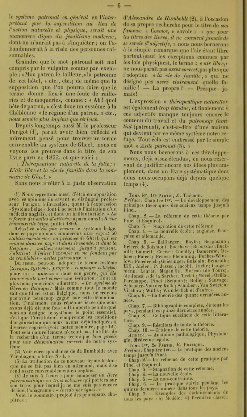 II! systîmc palronal en (/èm'rul en rm/tr- prêtant par la saperatitUm au lieu de l’action naturelle el pltjisique, serait une manœuvre digne du jésuitisme moderne, dont 011 ii’aurail pas à s’inquiolcr ; on l’a- liandonncrail à la risco des personnes rai- sonnables. Craindre que le mot patronal soit mal eoinpris par le vulgaire eoinmc jiar exem- ple : «Mon patron le tailleur,»la patronne de cet hôtel, » etc., etc.; de même que la supposition que l’on pourra faire que le terme donne lieu à une foule de raille- ries et de moqueries, comme : « Ah ! quel bête de patron, » c’est donc un système à la Cliàhlonne « le régime d’un patron, » etc., nous semble plus ingénu que sérieux. Depuis longtemps aussi M. le professeur Parigot (1), parait avoir bien réfléchi et mûrement pensé pour trouver un terme convenable au système de Gheel, nous en voyons les preuves dans le titre de son livre paru en 1852, et que voici : « Thérapeulique naturelle de la folie; » L’air libre et la vie de famille dans la com- mune de Ghccl. » Sans nous arrêter à la juste observation 1) Nous regrettons aussi d’iHre en opposition avec les opinions du savant el distingué profes- seur Parigot, à Bruxelles, quant à l’expression «Système belge» dont il se sert (à rimilatioii d’un inédeein anglais), et dont un brillantarliele, « La reforme des asiles rf’a<iV«és,»aparu dansla/îeuwe Irâneslrielle belge, juillet 18G0. Hélas! ce n'esl pas encore le système belge, dans ce pays où nous énumérons avec regret 50 éioblissemenls clos, en présence de Gheel, qui est unique dans ce pays et dans le monde, et dont la flelgique , malheureusement jusqu'à présent, s'abstient d'imiter l’exemple en ne fondant pas de semblables « asiles patronaux. » Du reste, peut-on adopler le terme système systema, proprie : compages collcctio) pour un « wiicmn » dans son genre, qui n'a trouvé nulle part encore une imitation ? Tout au plus nous pourrions admettre : « Le système de Gheel en Belgique! Mais comme tout le monde sait que Gheel est en Belgique, nous ne croyons |)as avoir beaucoup gagné par cette dénomina- tion. t'inalcmcnl nous répétons ici ce que nous avons déjà dit une fois: « 11 importe peu de quel nom on désigne le système; le point essentiel, c’est que l’institution comprenne les conditions d’organisation que nous avons déjà indiquées à diverses reprises (voir notre mémoire, page 112.) 'l'out cela naturellement n’exclut pas l’utilité de la rcclierclic d’un terme tcchniquo bten précis pour une dénomination correcte de notre sys- tème. (2) Voir correspondance de de Ilumboldt avec Varnliagen, « lettre No 4. » (3) La traduction de ce nouveau terme Icclini- (pie ne se fait pas bien en allemand, mais il se rend assez convenablement en anglais. (4) Je suis à rieuvrc pour composer un livre jdircnopathique e>i trois volumes ipii portera sur son litre, pour lequel je ne me suis pas encore décide, l’anagrame : « luccdo per ignés. » Voici le sommaire ;trojcté des principaux cha- pitres : iVAlexandre de Ilumboldt {'i), à l’occasion tic sti projirc rccbcrclic pour le litre tic son fumeux « Cosmos, » .savoir : « que pour les litres des livres, il ne convient jamais de se servir d’adjectifs, » nous nous bornerons à la sinijile reniartjue que l’air étant libre jiaiToul (sauf les exceptions connues jiar les lois physiques), le terme : « air libre,* ne nous paraît pas assez com'cf,pas plus que r.adoj)lion « la vie de famille, » qui ne désigne pas assez clairement quelle fa- mille ! — La propre? — Prestjue ja- mais ! L’expression « thérapeulique naturelle* est également trop étendue, et finalement ù ces adjectifs manque toujours encore le contenu du travail et du patronage fami- lial (patronal), c’est-à-dire d’une maison qui devient par ce même système notre re- fuge. Tout cela est embrassé par le simple mot « Asile palronal (3). » Nous nous bornerons à ces développe- ments, déjà assez étendus, en nous réser- vant de justifier encore nos idées plus am- plement, dans un livre systématique dont nous nous oecupons déjà depuis quelque temps (4). Tome 1er, fre Partie, A. Théorie. Préface. Cliapilre 1er. —Le développement des principes théoriques des uneiciis temps jusqu’à l’inel. Chap. 2. — La réforme de celle théorie jiar Pinel el Esquirol. Chap. 3.— ^tagiialioii de cette réforme. Chap. 4. — La nouvelle école : anglaise, fran- çaise et allemande. Chap. 3. — Baillarger; Bayle; Bergniann ; Brierre deBoismont ; Bocrliave ; Broussais ; Kuck- nill ; Calmeil; Cerise; Conolly; Daraerow ; l)e- haeii; Falrel; Férus; Flemming; Forbes-Win.s- low; Friedreieh ; Griesinger; Guislain ; Heinrolli ; Hill ; Jdeler ; P. Jessen ; Jacohi ; Laehr ; Langer- mann; Leurel; Magemlie ; Moreau (de Tours); (de Jones) ; (de la Sarthe) : Trelat ; Morel ; ürlila ; Parcliappe; Pinel (Scipion); Roller; Sauvage; Schroder-Van der Kolk ; Schubert; Van Swielcii : Virchow; Willis; W’undcriich el d’autres. Chap. 6. —La théorie des quinze dernières an- nées. Chap. 7. — Bibliographie complète, de tous les pays, pendant les quinze dernières années. _ Chap. 8. — Critique succincte de cette littéra- ture. Chap. 9. —Résultats de toute la théorie. Chap. 10.—Critique de celte théorie. Annexe. — Aiiulomie pathologique; Physiolo- gie ; Médecine légale. Tome 1er, 2e Partie, B. Pratique. Préface. Chapitre 1er.— La pratique des anciens temps jusqu’à Pinel. Chap. 2 —La réforme de cette pratique par Pinel cl Esquirol. Chap. 3. — Stagnation de celle réforme. Chap. 4.— La nouvelle école. Cliap. 5. —La non-coniruinle. Chap. G. — La pratique suivie pendant les quinze dernières années dans tous les pays. Chap. 7. — E)xcniplcs des élablisseiiieiils de tous les pays : a) Modèle; b) Première ehisse;