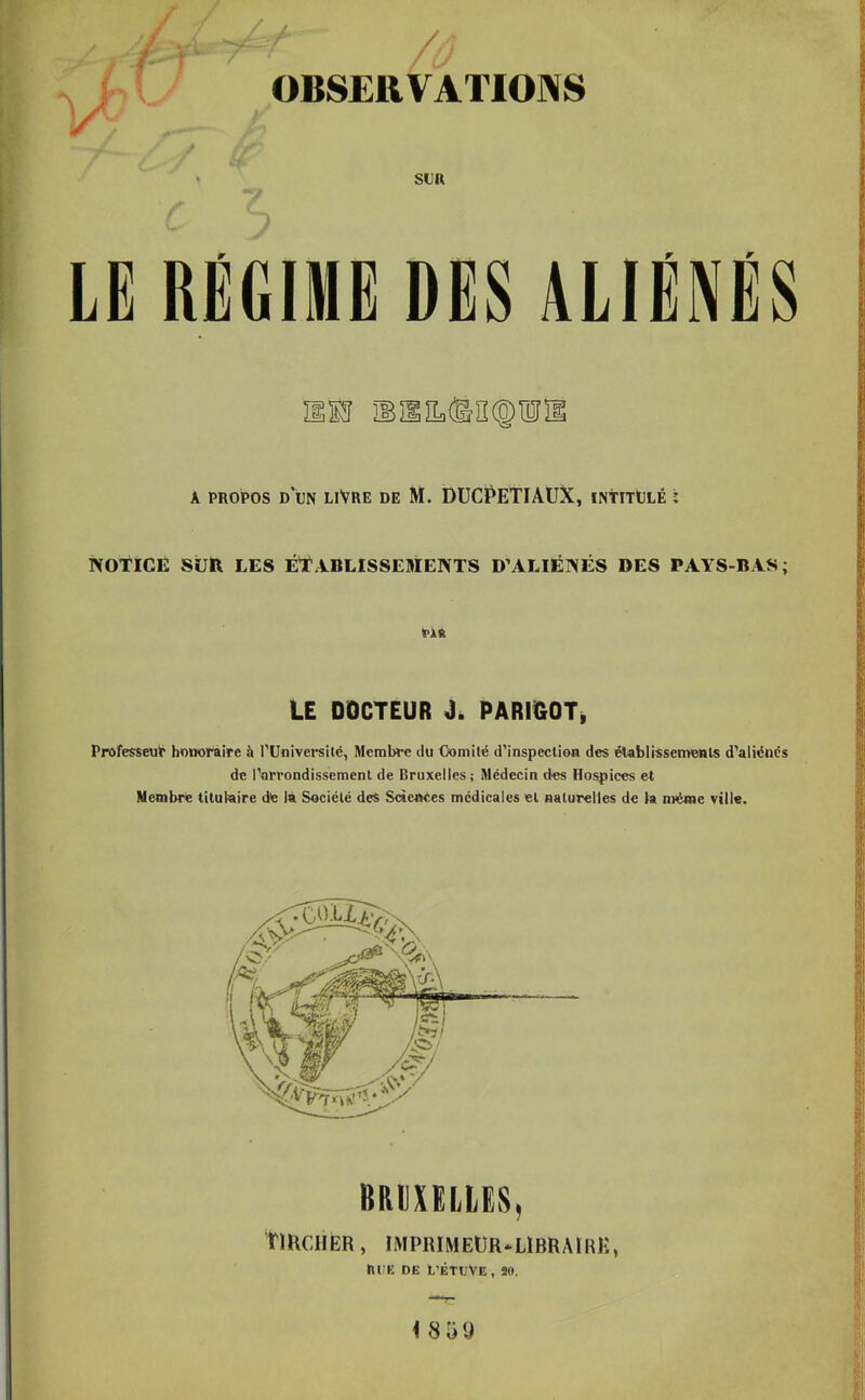 / OBSERVATIONS SUR r ALIÉNÉS A PROPOS d’un livre DE M. DUCPETIAUX, ïntitOlé ; NOTICE SijR LES ÉTABLISSEMENTS D'ALIÉNÉS DES PAYS-BAS; fin LE DOCTEUR j. PARmOTi Professeur honoraire à rUnivei-silé, Membre du Comité d’inspection des élablissemonls d’aliénés de l’arrondissement de Bruxelles; Médecin d«s Hospices et Membre titulaire de la Société des Sciences médicales et naturelles de la même ville. BaumiES, rmcnER, imprimeür-ubraire, niîE DE L’ÊTDVE, 90.