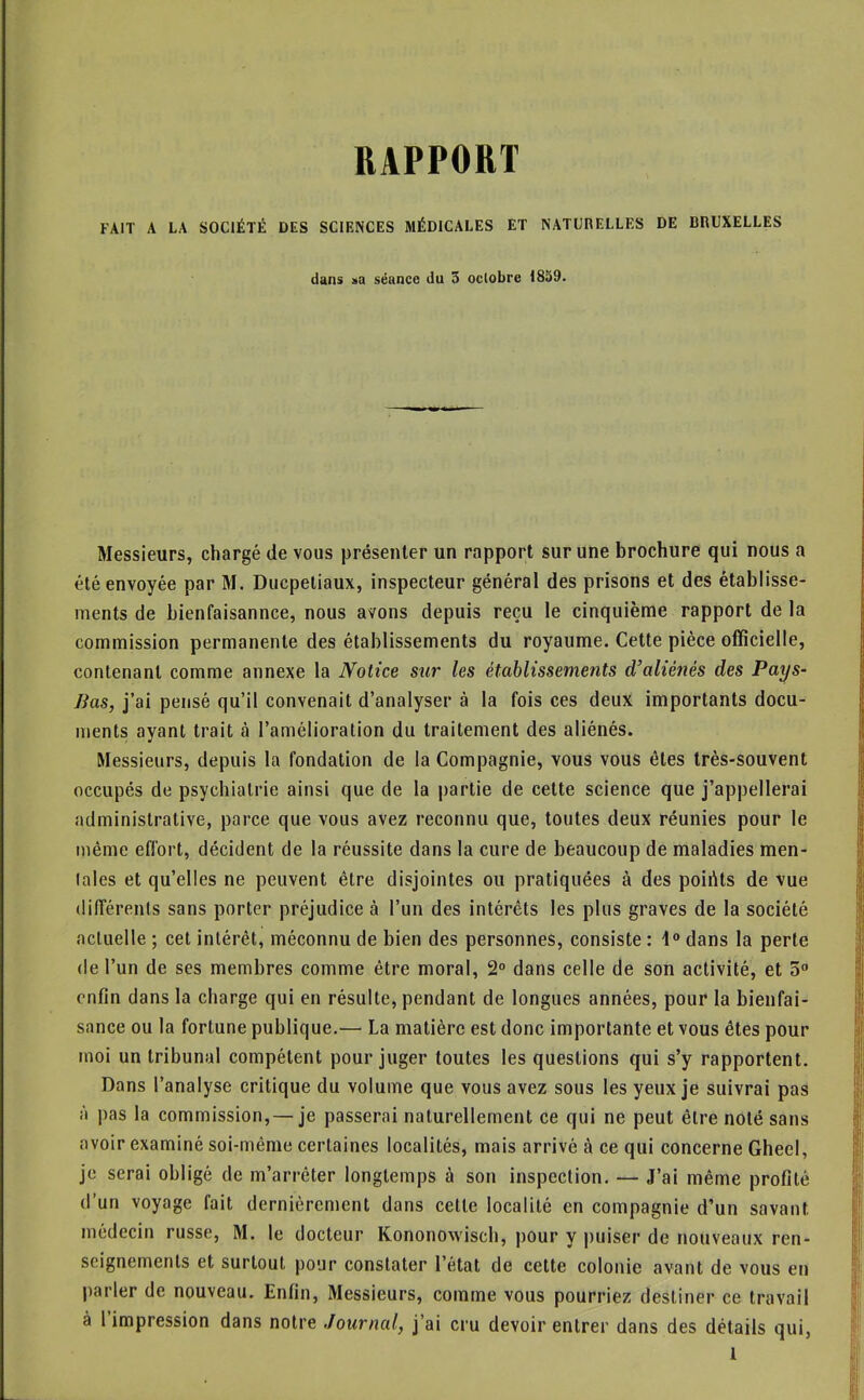 RAPPORT FAIT A LA SOCIÉTÉ DES SCIENCES MÉDICALES ET NATURELLES DE BRUXELLES dans sa séance du 3 oclobre 1839. Messieurs, chargé de vous présenter un rapport sur une brochure qui nous a été envoyée par M. Ducpétiaux, inspecteur général des prisons et des établisse- ments de bienfaisannce, nous avons depuis reçu le cinquième rapport de la commission permanente des établissements du royaume. Cette pièce officielle, contenant comme annexe la Notice sur les établissements d’aliénés des Pays- lias, j’ai pensé qu’il convenait d’analyser à la fois ces deux importants docu- ments ayant trait à l’amélioration du traitement des aliénés. Messieurs, depuis la fondation de la Compagnie, vous vous êtes très-souvent occupés de psychiatrie ainsi que de la partie de cette science que j’appellerai administrative, parce que vous avez reconnu que, toutes deux réunies pour le même effort, décident de la réussite dans la cure de beaucoup de maladies men- tales et qu’elles ne peuvent être disjointes ou pratiquées à des poidts de vue (lilîérents sans porter préjudice à l’un des intérêts les plus graves de la société actuelle ; cet intérêt, méconnu de bien des personnes, consiste : i dans la perte de l’un de ses membres comme être moral, 2“ dans celle de son activité, et 5 enfin dans la charge qui en résulte, pendant de longues années, pour la bienfai- sance ou la fortune publique.— La matière est donc importante et vous êtes pour moi un tribunal compétent pour juger toutes les questions qui s’y rapportent. Dans l’analyse critique du volume que vous avez sous les yeux je suivrai pas à pas la commission, — je passerai naturellement ce qui ne peut être noté sans avoir examiné soi-même certaines localités, mais arrivé à ce qui concerne Gheel, je serai obligé de m’arrêter longtemps à son inspection. — J’ai même profité d’un voyage fait dernièrement dans cette localité en compagnie d’un savant médecin russe, M. le docteur Kononowisch, pour y puiser de nouveaux ren- seignements et surtout pour constater l’état de cette colonie avant de vous en parler de nouveau. Enfin, Messieurs, comme vous pourriez destiner ce travail à l’impression dans notre Journal, j’ai cru devoir entrer dans des détails qui, 1