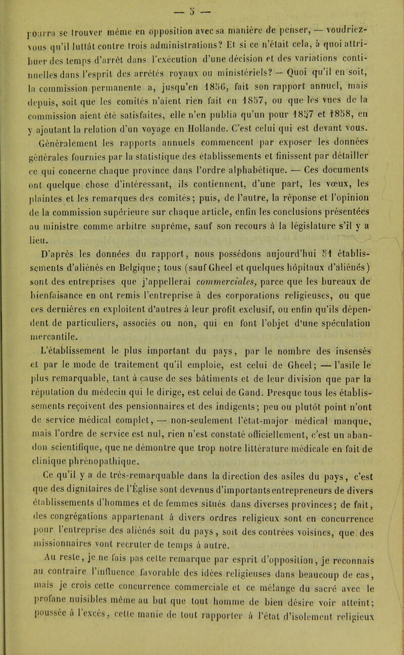 )'o;irr!i sc Irouvor même en opposilion avec sa manière Je penser, — voudriez- vous qu’il liilUU contre trois adminislralions? El si ce n’clait cela, à quoi allri- l)iier lies temps d’arrêt dans l’exécution d’une décision et des variations conti- nuelles dans l’esprit des arrêtés royaux ou ministériels? — Quoi qu’il en soit, la commission permanente a, jusqu’en 185(5, fait son rapport annuel, mais depuis, soit que les comités n’aient rien fait en 1857, ou que les vues de la commission aient été satisfaites, elle n’en publia qu’un pour 1857 et Ï858, en y ajoutant la relation d’un voyage en Hollande. C’est celui qui est devant vous. Généralement les rapports annuels commencent par exposer les données générales fournies par la statistique des établissements et finissent par détailler ce qui concerne chaque province dans l’ordre alphabétique. — Ces documents ont quelque chose d’intéressant, ils contiennent, d’une part, les vœux, les plaintes et les remarques des comités; puis, de l’autre, la réponse et l’opinion de la commission supérieure sur chaque article, enfin les conclusions présentées au ministre comme arbitre suprême, sauf son recours à la législature s’il y a lieu. D’après les données du rapport, nous possédons aujourd’hui 51 établis- sements d’aliénés en Belgique; tous (saufGheel et quelques hôpitaux d’aliénés) sont des entreprises que j’appellerai commerciales, parce que les bureaux de bienfaisance en ont remis l’entreprise à des corporations religieuses, ou que ces dernières en exploitent d’autres à leur profit exclusif, ou enfin qu’ils dépen- dent de particuliers, associés ou non, qui en font l’objet d’une spéculation mercantile. L’établissement le plus important du pays, par le nombre des insensés et par le mode de traitement qu’il emploie, est celui de Gheel; —l’asile le j)lus remarquable, tant à cause de ses bâtiments et de leur division que par la réputation du médecin qui le dirige, est celui de Gand. Presque tous les établis- sements reçoivent des pensionnaires et des indigents; peu ou plutôt point n’ont de service médical complet, — non-seulement l’état-major médical manque, mais l’ordre de service est nul, rien n’est eonstaté olïiciellement, c’est un aban- don scientifique, que ne démontre que trop notre littérature médicale en fait de clinique phrénopatbique. Ce qu’il y a de trés-rernarquable dans la direction des asiles du pays, c’est que des dignitaires de l’Église sont devenus d’importants entrepreneurs de divers établissements d’hommes et de femmes situés dans diverses provinces; de fait, des congrégations appartenant à divers ordres religieux sont en concurrence pour l'entreprise des aliénés soit du pays, soit des contrées voisines, que des missionnaires vont recruter de temps à autre. Au reste, je ne lais pas cette remarque par esprit d’opposition, je reconnais au contiaire I intlucnce lavorable des idées religieuses dans beaucoup de cas, mais je ci ois cette concurrence commerciale et ce mélange du sacré avec le ])iolane nuisibles même au but que tout homme de bien désire voir atteint; poussée à 1 excès, celte manie de tout rapporter à l’état d’isolement religieux