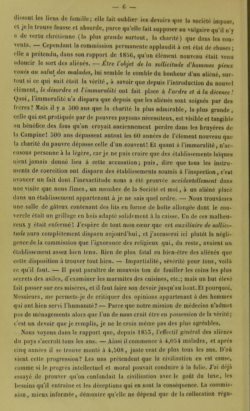 — r. — dissout les liens de lamille; elle fuit ouljlier ies devoirs que la société impose, et je la trouve Causse et absurde, parce quelle fait supposer au vulgaire qu’il ii’y il de vertu clirélienne (la plus grande surtout, la charité) que dans les cou- vents. — Cependant la commission permanente applaudit à cet état de choses; «‘Ile a prétendu, dans son rapport de l8o(î, qu’un élément nouveau était venu adoucir le sort des aliénés. — ÈlrQ l’objet de la sollicitude d’hommes pieux voués au sahUdes malades, lui semble le comble du bonheur d’un aliéné, sur- tout si ce qui suit était la vérité, a savoir que depuis l’introduction du nouvel élément, le désordre et l'immoralité ont lait place à l'ordre et à la décence! Quoi, I immoralité n a disparu que depuis que les aliénés sont soignés par des treres? Mais il y a 500 ans que la charité la plus admirable, la plus grande, celle qui est pratiquée par de pauvres paysans nécessiteux, est visible et tangible au bénéfice des fous qu on croyait anciennement perdre dans les bruyères de la Campine! 500 ans dépassent autant les CO années de l’élément nouveau que la charité du pauvre dépasse celle d’un couvent! Et quant à l’immoralité, n’ac- cusons personne à la légère, car je ne puis croire que des établissements laïques aient jamais donné lieu à celte accusation; puis, dire quêtons les instru- ments de coercition ont disparu des établissements soumis à l’inspection, c’est avancer un fait dont l’inexactitude nous a été prouvée accidentellement dans une visite que nous fîmes, un membre de la Société et moi, à un aliéné placé dans un établissement appartenant à je ne sais quel ordre. — Nous trouvâmes une salle de gâteux contenant des lits en forme de boîte allongée dont le cou- vercle était un grillage en bois adapté solidement à la caisse. Un de ces malheu- reux y était enfermé! J’espère de tout mon cœur que cet auxiliaire de sollici- tude aura complètement disparu aujourd’hui, et j’accuserai ici plutôt la négli- gencedela commission que l’ignorance des religieux qui, du reste, avaient un établissement assez bien tenu. Rien de plus fatal au bien-être des aliénés que cette disposition à trouver tout bien. — Impartialité, sévérité pour tous, voilà ce qu’il faut. — Il peut paraître de mauvais ton de fouiller les coins les plus secrets des asiles, d’examiner les marmites des cuisines, etc.; mais un but élevé fait passer sur ces misères, et il faut faire son devoir jusqu’au bout. Et pourquoi, Messieurs, me permets-je de critiquer des opinions appartenant à des hommes qui ont bien servi l’humanité? — Parce que notre mission de médecins n’admet l)as de ménagements alors que l’un de nous croit être en possession de la vérité; c’est un devoir que je remplis, je ne le crois même pas des plus agréables. Nous voyons dans le rapport que, depuis 1853, l’effectif général des aliénés du pays s’accroît tous les ans. — Ainsi il commence à -4,054 malades, et après cinq années il se trouve monté à 4,508, juste cent de plus tous les ans. D’où vient cette progression? Les uns prétendent que la civilisation en est cause, comme si le progrès intellectuel et moral pouvait conduire à la folie. J’ai déjà essayé de prouver qu’on confondait la civilisation avec le goût du luxe, les besoins qu’il entraîne et les déceptions qui en sont la conséquence. La commis- sion , mieux informée, démontre qu’elle ne dépend que de la collocation rêgu-