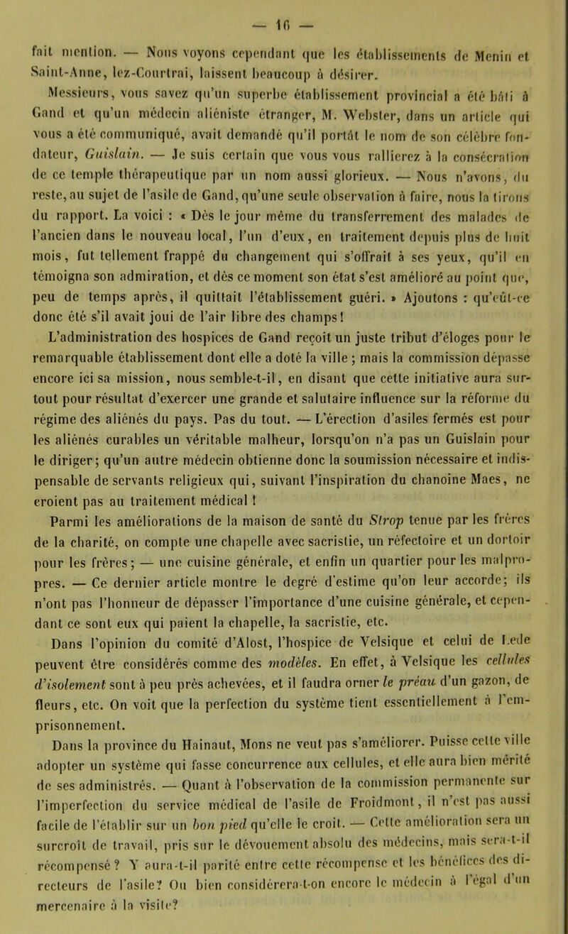 — if) — fait nionlion. — Noms voyons cependant (|ue les cHahlissemenls de Menin et Saint-Anne, lez-Conrlrai, laissent l)eaucoup à désirer. Messieurs, vous savez qu’nn snperhe établissement provincial a été hâli à Gand et qu’un médecin aliéniste étranger, M. Webster, dans un article qui vous a été communiqué, avait demandé qu’il portât le nom de son célébré fon- dateur, Gmslain. — ,1e suis certain que vous vous rallierez à la consécration de ce temple tbérapeulique par un nom aussi glorieux. — Nous n’avons, du reste,au sujet de l’asile de Gand, qu’une seule observation ô faire, nous la tirons du rapport. La voici : « Dès le jour même du transferrement des malades de l’ancien dans le nouveau local, l’un d’eux, en traitement depuis plus de huit mois, fut tellement frappé du changement qui s’offrait à ses yeux, qu’il en témoigna son admiration, et dès ce moment son état s’est amélioré au point que, peu de temps après, il quittait l’établissement guéri. » Ajoutons : qu’eût-ce donc été s’il avait joui de l’air libre des champs! L’administration des hospices de Gand reçoit un juste tribut d’éloges pour le remarquable établissement dont elle a doté la ville ; mais la commission déjiasse encore ici sa mission, nous semble-t-il, en disant que cette initiative aura sur- tout pour résultat d’exercer une grande et salutaire influence sur la réforme du régime des aliénés du pays. Pas du tout. — L’érection d’asiles fermés est pour les aliénés curables un véritable malheur, lorsqu’on n’a pas un Guislain pour le diriger; qu’un autre médecin obtienne donc la soumission nécessaire et indis- pensable de servants religieux qui, suivant l’inspiration du chanoine Maes, ne croient pas au traitement médical 1 Parmi les améliorations de la maison de santé du Sirop tenue par les frères de la charité, on compte une chapelle avec sacristie, un réfectoire et un dortoir pour les frères; — une cuisine générale, et enfin un quartier pour les malpro- pres. — Ce dernier article montre le degré d’estime qu’on leur accorde; ils n’ont pas l’honneur de dépasser l’importance d’une cuisine générale, et cepen- dant ce sont eux qui paient la chapelle, la sacristie, etc. Dans l’opinion du comité d’Alost, l’hospice de Velsique et celui de l.ede peuvent être considérés comme des modèles. En effet, à Velsique les cellules d’isolement sont à peu près achevées, et il faudra orner le préau d un gazon, de fleurs, etc. On voit que la perfection du système tient essentiellement à l’em- prisonnement. Dans la province du Hainaut, Mons ne veut pas s’améliorer. Puisse cette ville adopter un système qui fasse concurrence aux cellules, et elle aura bien mérité de ses administrés. — Quant à l’observation de la commission permanente sur l’imperfection du service médical de l’asile de Froidmont, il n est pas aus>i facile de l’établir sur un bon pied qu’elle le croit. — Cette amélioration sera un surcroît de travail, pris sur le dévouement absolu des médecins, mais sera-t-il récompensé? A aura-t-il parité entre cette récompense et les bénéfices des di- recteurs de l’asile? Ou bien considérera-t-on encore le médecin a légal d un mercenaire à la visite?