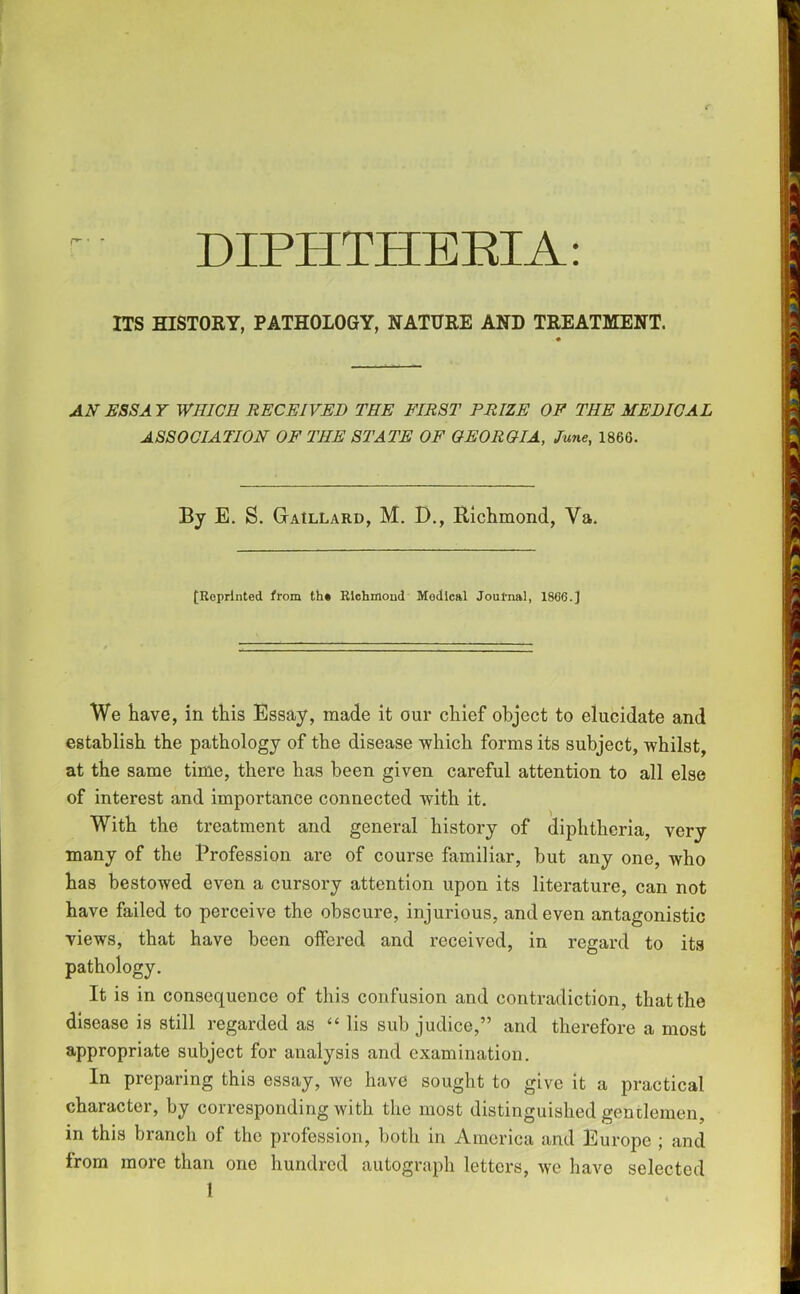 DIPHTHEEIA: ITS HISTORY, PATHOLOGY, NATURE AND TREATMENT. AN ESSA Y WHICH RECEIVED THE FIRST PRIZE OP THE MEDICAL ASSOCIATION OF THE STATE OF GEORGIA, June, 1866. By E. S. Gaillard, M. D., Richmond, Va. [Reprinted from th* Richmond Medical Journal, 1866.] We have, in this Essay, made it our chief object to elucidate and establish the pathology of the disease which forms its subject, whilst, at the same time, there has been given careful attention to all else of interest and importance connected with it. With the treatment and general history of diphtheria, very many of the Profession are of course familiar, but any one, who has bestowed even a cursory attention upon its literature, can not have failed to perceive the obscure, injurious, and even antagonistic views, that have been offered and received, in regard to its pathology. It is in consequence of this confusion and contradiction, that the disease is still regarded as “ lis sub judice,” and therefore a most appropriate subject for analysis and examination. In preparing this essay, we have sought to give it a practical character, by corresponding with the most distinguished gentlemen, in this branch of the profession, both in America and Europe ; and from more than one hundred autograph letters, we have selected